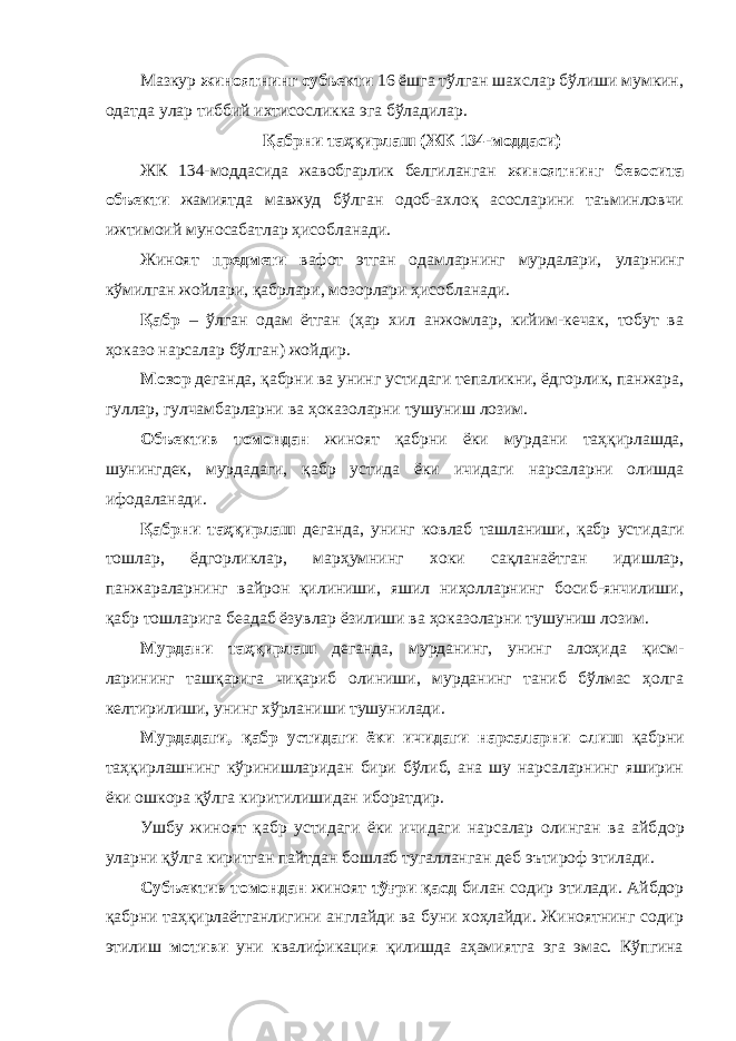 Мазкур жиноятнинг субъекти 16 ёшга тўлган шахслар бўлиши мумкин, одатда улар тиббий ихтисосликка эга бўладилар. Қабрни таҳқирлаш (ЖК 134-моддаси) ЖК 134-моддасида жавобгарлик белгиланган жиноят нинг бевосита объекти жамиятда мавжуд бўлган одоб-ахлоқ асосларини таъминловчи ижтимоий муносабатлар ҳисобланади. Жиноят предмети вафот этган одамларнинг мурдалари, уларнинг кўмилган жойлари, қабрлари, мозорлари ҳисоб ланади. Қабр – ўлган одам ётган (ҳар хил анжомлар, кийим-кечак, тобут ва ҳоказо нарсалар бўлган) жойдир. Мозор деганда, қабрни ва унинг устидаги тепаликни, ёдгорлик, панжара, гуллар, гулчамбарларни ва ҳоказоларни тушуниш лозим. Объектив томондан жиноят қабрни ёки мурдани таҳ қирлашда, шунингдек, мурдадаги, қабр устида ёки ичидаги нарсаларни олишда ифодаланади. Қабрни таҳқирлаш деганда, унинг ковлаб ташланиши, қабр усти даги тошлар, ёдгорликлар, марҳумнинг хоки сақланаётган идишлар, панжараларнинг вайрон қилиниши, яшил ниҳолларнинг босиб-янчилиши, қабр тошларига беадаб ёзувлар ёзилиши ва ҳоказоларни тушуниш лозим. Мурдани таҳқирлаш деганда, мурданинг, унинг алоҳи да қисм- ларининг ташқарига чиқариб олиниши, мурданинг таниб бўлмас ҳолга келтирилиши, унинг хўрланиши тушунилади. Мурдадаги, қабр устидаги ёки ичидаги нарсаларни олиш қабрни таҳқирлашнинг кўринишларидан бири бўлиб, ана шу нарсаларнинг яширин ёки ошкора қўлга кирити лишидан иборатдир. Ушбу жиноят қабр устидаги ёки ичидаги нарсалар олинган ва айб дор уларни қўлга киритган пайтдан бошлаб тугалланган деб эътироф этилади. Субъектив томондан жиноят тўғри қасд билан содир этилади. Айбдор қабрни таҳқирлаётганлигини англайди ва буни хоҳлайди. Жиноятнинг содир этилиш мотиви уни квалификация қилишда аҳамиятга эга эмас. Кўпгина 