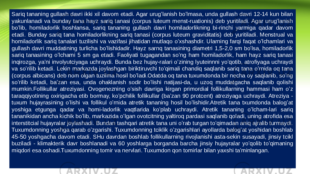 Sariq tananing gullash davri ikki xil davom etadi. Agar urug’lanish bo’lmasa, unda gullash davri 12-14 kun bilan yakunlanadi va bunday tana hayz sariq tanasi (corpus luteum menst-ruationis) deb yuritiladi. Agar urug’lanish bo’lib, homiladorlik boshlansa, sariq tananing gullash davri homiladorlikning bi-rinchi yarmiga qadar davom etadi. Bunday sariq tana homiladorlikning sariq tanasi (corpus luteum graviditatis) deb yuritiladi. Menstrual va homiladorlik sariq tanalari tuzilishi va vazifasi jihatidan mutlaqo o’xshashdir. Ularning farqi faqat o’lchamlari va gullash davri muddatining turlicha bo’lishidadir. Hayz sarnq tanasining diametri 1,5-2,0 sm bo’lsa, homiladorlik sariq tanasining o’lchami 5 sm ga etadi. Faoliyati tugagandan so’ng ham homiladorlik, ham hayz sariq tanasi inqirozga, ya’ni involyutciyaga uchraydi. Bunda bez hujay-ralari o’zining lyuteinnni yo’qotib, atrofiyaga uchraydi va so’rilib ketadi. Lekin markazda joylashgan biriktiruvchi to’qimali chandiq saqlanib sariq tana o’rnida oq tana (corpus albicans) deb nom olgan tuzilma hosil bo’ladi.Odatda oq tana tuxumdonda bir necha oy saqlanib, so’ng so’rilib ketadi, ba’zan esa, unda ohaklanish sodir bo’lishi natijasi-da, u uzoq muddatgacha saqlanib qolishi mumkin.Follikullar atreziyasi. Ovogenezning o’sish davriga kirgan primordial follikullarning hammasi ham o’z taraqqiyotining oxirigacha etib bormay, ko’pchilik follikullar (ba’zan 90 protcent) atreziyaga uchraydi. Atreziya - tuxum hujayrasining o’lishi va follikul o’rnida atretik tananing hosil bo’lishidir.Atretik tana txumdonda balog’at yoshiga etgunga qadar va homi-ladorlik vaqtlarida ko’plab uchraydi. Atretik tananing o’lcham-lari sariq tananikidan ancha kichik bo’lib, markazida o’lgan ovotcitning yaltiroq pardasi saqlanib qoladi, uning atrofida esa interstitcial hujayralar joylashadi. Bundan tashqari atretik tana uni o’rab turgan to’qimadan aniq ajralib turmaydi. Tuxumdonning yoshga qarab o’zgarishi. Tuxumdonning tciklik o’zgarishlari ayollarda balog’at yoshidan boshlab 45-50 yoshgacha davom etadi. SHu davrdan boshlab follikullarning rivojlanishi asta-sekin susayadi, jinsiy tcikl buziladi - klimakterik davr boshlanadi va 60 yoshlarga borganda barcha jinsiy hujayralar yo’qolib to’qimaning miqdori esa oshadi.Tuxumdonning tomir va nervlari. Tuxumdon qon tomirlar bilan yaxshi ta’minlangan. 