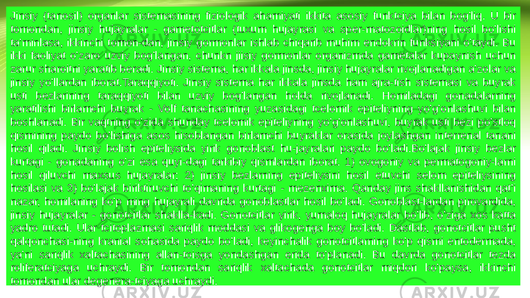 Jinsiy (tanosil) organlar sistemasining fiziologik ahamiyati ikkita asosiy funktciya bilan bog’liq. U bir tomondan, jinsiy hujayralar - gametotcitlar (tuxum hujayrasi va sper-matozoidlar)ning hosil bo’lishi ta’minlasa, ikkinchi tomon-dan, jinsiy gormonlar ishlab chiqarib muhim endokrin funksiyani o’taydi. Bu ikki faoliyat o’zaro uzviy bog’langan, chunkn jiisiy gormonlar organizmda gametalar kupaynish uchun zarur sharoitni yaratib beradi. Jinsiy sistema, har ikkala jinsda, jinsiy hujayralar rivojlanadigan a’zolar va jinsiy yo’llardan iborat.Taraqqiyoti. Jinsiy sistema har ikkala jinsda ham ajra-tish sistemasi va buyrak usti bezlarining taraqqiyoti bilan uzviy bog’langan holda rivojlanadi. Homiladagi gonadalarning yaratilishi birlamchi buyrak - Volf tanachasining yuzasidagi tcelomik epiteliyning yo’g’onlashuvi bilan boshlanadi. Bir vaqtning o’zida shunday tcelomik epiteliyning yo’g’onlashuvi, buyrak usti bezi po’stloq qismining paydo bo’lishiga asos hisoblangan birlamchi buyraklar orasida joylashgan interrenal tanani hosil qiladi. Jinsiy bolish epiteliysida yirik gonoblast hu-jayralari paydo bo’ladi.Bo’lajak jinsiy bezlar kurtagi - gonadaning o’zi esa quyi-dagi tarkibiy qismlardan iborat. 1) ovogoniy va permatogoniy-larni hosil qiluvchi maxsus hujayralar; 2) jinsiy bezlarning epiteliysini hosil etuvchi selom epiteliysining hosilasi va 3) bo’lajak biriktiruvchi to’qimaning kurtagi - mezenxima. Qanday jins shakllanishidan qat’i nazar, homilaning ko’p ming hujayrali davrida gonoblastlar hosil bo’ladi. Gonoblast-lardan pirovardida, jinsiy hujayralar - gonotcitlar shaklla-kadi. Gonotcitlar yirik, yumaloq hujayralar bo’lib, o’ziga xos katta yadro tutadi. Ular tcitoplazmasi sariqlik moddasi va glikogenga boy bo’ladi. Dastlab, gonotcitlar pusht qalqonchasi-ning kranial sohasida paydo bo’ladi, keyinchalik gonotcitlarning ko’p qismi entodermada, ya’ni sariqlik xaltachasining allan-toisga yondashgan erida to’planadi. Bu davrda gonotcitlar tezda roliferatciyaga uchraydi. Bir tomondan sariqlik xaltachada gonotcitlar miqdori ko’paysa, ikkinchi tomondan ular degenera-tciyaga uchraydi. 