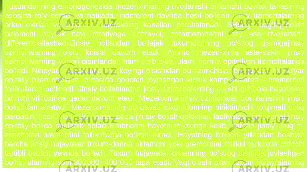 Tuxumdonning embriogenezida mezenximaning rivojlanishi birlamchi buyrak tanasining asosida ro’y beradi va natijada, indeferent davrida hosil bo’lgan jinsiy tizimchalarning erkin oxirlari va birlamchi buyrakning kanallari parchalanadi. SHunga bog’liq holda birlamchi buyrak nayi atrofiyaga uchraydi, paramezonefral nay esa rivojlanadi, differentciallashadi.Jinsiy bolishdan bo’lajak tuxumdonning po’stloq qismigajinsiy tizimchalarning o’sib kirishi davom etadi. Ammo mezen-xima asta-sekin jinsiy tizimchalarning yuqori qismlaridan ham o’sib o’tib, ularni homila epiteliysn tizimchalariga bo’ladi. Nihoyat, mezenximaning keyingi o’sishidan bu tizimchalar bir qa-vatli follikulyar epiteliy bilan o’ralgan, o’rtasida gonotcit joylashgan kichik komplekslarga - premordial follikullargz bo’linadi. Jinsiy bolishlardan jinsiy tizimchalarning o’sishi qiz bola hayotining birinchi yili oxiriga qadar davom etadi. Mezenxima jinsiy tizimchalar boshlanishini jinsiy bolishdan ajratadi. Mezenximaning bu qavati tuxumdonning biriktiruvchi to’qimali oqliq pardasini hosil qiladi. Bu parda ustida jin-siy bolish qoldiqlari faoliyatsiz, embrional jinsiy epiteliy holida saqlanib qoladi.Embrional hayotning oxiriga kelib, barcha jinsiy urug’ ti- zimchalari premordial follikullarga bo’linib turadi. Hayotning birinchi yillaridan boshlab barcha jinsiy hujayralar tuxum-donda birlamchi yoki premordial follikul tarkibida birinchi tartibli ovotcit davrida bo’ladi. Tuxum hujayralar organning po’stloq qismida joylashgan bo’lib, ularning soni 300000- 400 000 taga etadi. Vaqt o’tishi bilan tuxum hujayralarning soni kamayib boradi. Tug’ilgan vaqtida qiz bola tuxumdonida 50 000-80 000 ta tuxum xujayrasi bo’ladi. 10 yoshga etganda ular-ning soni 20 000 tagacha kamayadi va organizm balog’at yoshiga etganda tuxum hujayralarning soni 15 000 tadan oshmaydi. 