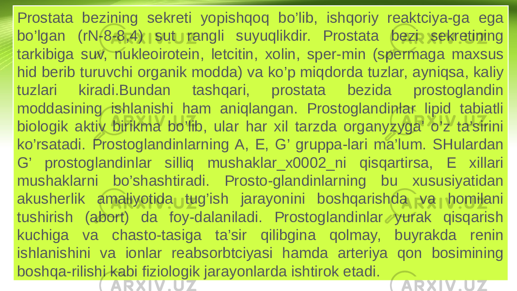 Prostata bezining sekreti yopishqoq bo’lib, ishqoriy reaktciya-ga ega bo’lgan (rN-8-8,4) sut rangli suyuqlikdir. Prostata bezi sekretining tarkibiga suv, nukleoirotein, letcitin, xolin, sper-min (spermaga maxsus hid berib turuvchi organik modda) va ko’p miqdorda tuzlar, ayniqsa, kaliy tuzlari kiradi.Bundan tashqari, prostata bezida prostoglandin moddasining ishlanishi ham aniqlangan. Prostoglandinlar lipid tabiatli biologik aktiv birikma bo’lib, ular har xil tarzda organyzyga&#39; o’z ta’sirini ko’rsatadi. Prostoglandinlarning A, E, G’ gruppa-lari ma’lum. SHulardan G’ prostoglandinlar silliq mushaklar_x0002_ni qisqartirsa, E xillari mushaklarni bo’shashtiradi. Prosto-glandinlarning bu xususiyatidan akusherlik amaliyotida tug’ish jarayonini boshqarishda va homilani tushirish (abort) da foy-dalaniladi. Prostoglandinlar yurak qisqarish kuchiga va chasto-tasiga ta’sir qilibgina qolmay, buyrakda renin ishlanishini va ionlar reabsorbtciyasi hamda arteriya qon bosimining boshqa-rilishi kabi fiziologik jarayonlarda ishtirok etadi. 