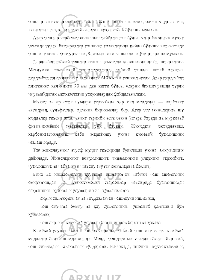 тошларнинг емирилишида асосан бешта омил - намлик, олтингугуртли газ, кислотали газ, ҳарорат ва биологик муҳит сабаб бўлиши мумкин. Агар тошлар карбонат жинсидан тайёрланган бўлса, улар биологик муҳит таъсида турли бактериялар тошнинг ғовакларида пайдо бўлиши натижасида тошнинг юзаси фактурасини, ўлчамларини ва шаклини ўзгартириши мумкин. Пардозбоп табиий тошлар асосан цементли қоришмаларда ёпиштирилади. Маълумки, замонавий технологияларда табиий тошдан кесиб олинган пардозбоп плиталарнинг қалинлиги 610 мм ни ташкил этади. Агар пардозбоп плитанинг қалинлиги 20 мм дан катта бўлса, уларни ёпиштиришда турли чиримайдиган маҳкамловчи ускуналардан фойдаланилади. Муҳит ва ер ости сувлари таркибида ҳар хил моддалар — карбонат ангидрид, сульфатлар, органик бирикмалар бор. Агар тоғ жинсларига шу моддалар таъсир этса, унинг таркиби аста-секин ўзгара боради ва мураккаб физик-кимёвий жараёнлар рўй беради. Жинсдаги оксидланиш, карбонизацияланиш каби жараёнлар унинг кимёвий бузилишини тезлаштиради. Тоғ жинсларнинг атроф муҳит таъсирида бузилиши унинг емирилиши дейилади. Жинсларнинг емирилишига чидамлилиги уларнинг таркибига, тузилишига ва табиатнинг таъсир этувчи омилларига боғлиқ. Бино ва иншоотларни қуришда ишлатилган табиий тош ашёларини емирилишдан ва физиккимёвий жараёнлар таъсирида бузилишидан сақлашнинг қуйидаги усуллари кенг қўлланилади: - сирти силлиқланган ва пардозланган тошларни ишлатиш; - тош сиртида ёмғир ва қор сувларининг ушланиб қолишига йўл қўймаслик; - тош сиртига кимёвий усуллар билан ишлов бериш ва ҳоказо. Кимёвий усуллар билан ишлов беришда табиий тошнинг сирти кимёвий моддалар билан шимдирилади. Модда тошдаги минераллар билан бирикиб, тош сиртидаги ғовакларни тўлдиради. Натижада, ашёнинг мустаҳкамлиги, 