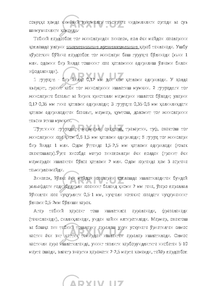 совуққа ҳамда кимёвий эритмалар таъсирига чидамлилиги ортади ва сув шимувчанлиги камаяди. Табиий пардозбоп тоғ жинсларидан зинапоя, пол ёки майдон юзаларини қоплашда уларни ишқаланишига мустахкамлигига қараб танланади. Ушбу кўрсаткич бўйича пардозбоп тоғ жинслари беш гуруҳга бўлинади (яьни 1 млн. одамни бир йилда тошнинг юза қатламини едирилиш ўлчами билан ифодаланади). 1 гуруҳга - бир йилда 0,12 мм дан кам қатлами едирилади. У ҳолда кварцит, гранит каби тоғ жинсларини ишлатиш мумкин. 2 гуруҳдаги тоғ жинсларига базальт ва йирик кристалли мармарни ишлатса бўлади; уларни 0,12-0,35 мм гина қатлами едирилади; 3 гуруҳга 0,35-0,6 мм қалинликдаги қатлам едириладиган базальт, мармар, қумтош, доломит тоғ жинсларини тавсия этиш мумкин. Тўртинчи гуруҳдаги мармарли охактош, травертин, туф, охактош тоғ жинсларини юза қисм 0,6-1,5 мм қатлами едирилади; 5 гуруҳ тоғ жинслари бир йилда 1 млн. Одам ўтганда 1,5-2,5 мм қатлами едирилади (ғовак охактошлар).Ўрта хисобда метро зинапоялари ёки полдан (гранит ёки мармардан ишланган бўлса қатлами 2 млн. Одам юрганда ҳам 3 асргача таьмирланмайди. Зинапоя, йўлка ёки майдон юзаларни қоплашда ишлатиладиган бундай рельефдаги ғадирбудирли юзанинг баланд қисми 2 мм гача, ўзаро параллел йўнилган юза чуқурлиги 0,5-1 мм, нуқтали нотекис юзадаги чуқурчанинг ўлчами 0,5-2мм бўлиши керак. Агар табиий ҳарсанг тош ишлатилса арраланади, фрезаланади (текисланади), силлиқланади, ундан кейин ялтиратилади. Мармар, охактош ва бошқа зич табиий тошларни арралаш учун ускунага ўрнатилган олмос кесгич ёки энг қаттиқ темирдан ишланган арралар ишлатилади. Олмос кесгичли арра ишлатилганда, унинг тезлиги карборундлигига нисбатан 5-10 марта ошади, электр энергия ҳаражати 2-2,5 марта камаяди, тайёр пардозбоп 