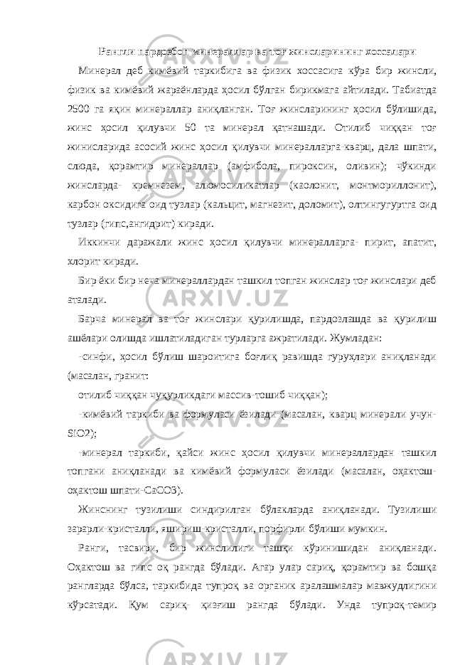 Рангли пардозбоп минераллар ва тоғ жинсларининг хоссалари Минерал деб кимёвий таркибига ва физик хоссасига кўра бир жинсли, физик ва кимёвий жараёнларда ҳосил бўлган бирикмага айтилади. Табиатда 2500 га яқин минераллар аниқланган. Тоғ жинсларининг ҳосил бўлишида, жинс ҳосил қилувчи 50 та минерал қатнашади. Отилиб чиққан тоғ жинисларида асосий жинс ҳосил қилувчи минералларга-кварц, дала шпати, слюда, қорамтир минераллар (амфибола, пироксин, оливин); чўкинди жинсларда- кремнезем, алюмосиликатлар (каолонит, монтмориллонит), карбон оксидига оид тузлар (кальцит, магнезит, доломит), олтингугуртга оид тузлар (гипс,ангидрит) киради. Иккинчи даражали жинс ҳосил қилувчи минералларга- пирит, апатит, хлорит киради. Бир ёки бир неча минераллардан ташкил топган жинслар тоғ жинслари деб аталади. Барча минерал ва тоғ жинслари қурилишда, пардозлашда ва қурилиш ашёлари олишда ишлатиладиган турларга ажратилади. Жумладан: -синфи, ҳосил бўлиш шароитига боғлиқ равишда гуруҳлари аниқланади (масалан, гранит: отилиб чиққан чуқурликдаги массив-тошиб чиққан); -кимёвий таркиби ва формуласи ёзилади (масалан, кварц минерали учун- SiO2); -минерал таркиби, қайси жинс ҳосил қилувчи минераллардан ташкил топгани аниқланади ва кимёвий формуласи ёзилади (масалан, оҳактош- оҳактош шпати-CaCO3). Жинснинг тузилиши синдирилган бўлакларда аниқланади. Тузилиши зарарли-кристалли, яшириш-кристалли, порфирли бўлиши мумкин. Ранги, тасвири, бир жинслилиги ташқи кўринишидан аниқланади. Оҳактош ва гипс оқ рангда бўлади. Агар улар сариқ, қорамтир ва бошқа рангларда бўлса, таркибида тупроқ ва органик аралашмалар мавжудлигини кўрсатади. Қум сариқ- қизғиш рангда бўлади. Унда тупроқ-темир 