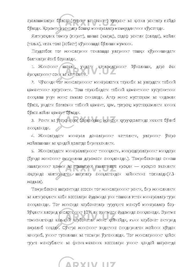 аралашмалари бўлса, (гранит ва сиенит) кулранг ва қизил ранглар пайдо бўлади. Қорамтир ранглар бошқа минераллар мавжудлигини кўрсатади. Ялтироқлик темир (пирит), шиша (кварц), садаф рангли (слюда), мойли (тальк), ипак тола (асбест) кўринишда бўлиши мумкин. Пардозбоп тоғ жинсларини танлашда уларнинг ташқи кўринишидаги белгилари ёзиб борилади. 1. Жинснинг шакли, ундаги қатламларнинг йўналиши, дарз ёки ёриқларнинг сони ва катталиги. 2. Чўкинди тоғ жинсларининг минералогик таркиби ва улардаги табиий цементнинг хусусияти. Тош таркибидаги табиий цементнинг хусусиятини аниқлаш учун жинс аввало синалади. Агар жинс мустаҳкам ва чидамли бўлса, ундаги боғловчи табиий цемент, қум, тупроқ; мустаҳкамлиги кичик бўлса лойли цемент бўлади. 3. Ранги ва ўзаро ички боғланиши; жинсни қуруқҳолатида иккига бўлиб аниқланади. 4. Жинслардаги минерал доналарнинг катталиги, уларнинг ўзаро жойлашиши ва қандай ҳолатда бирикканлиги. 5. Жинслардаги минералларнинг тиниқлиги, микродарзларнинг миқдори (бунда жинснинг емирилиш даражаси аниқланади.). Тажрибахонада синаш ишларининг ҳажми ва тошларни ишлатишга яроқли — яроқсиз эканлиги юқорида келтирилган шартлар аниқлагандан кейингина топилади(7.3- жадвал). Тажрибахона шароитида асосан тоғ жинсларининг ранги, бир жинслилиги ва ялтироқлиги каби хоссалари ёрдамида уни ташкил этган минераллар тури аниқланади. Тоғ жинсида карбонатлар гуруҳига мансуб минераллар бор- йўқлиги хлорид кислотанинг 10% ли эритмаси ёрдамида аниқланади. Эритма томизилганда кальций карбонатли жинс қайнайди, яъни карбонат ангирид ажралиб чиқади. Сўнгра жинснинг эндигина синдирилган жойини кўздан кечириб, унинг тузилиши ва тасвири ўрганилади. Тоғ жинсларининг қайси турга мансублиги ва физик-механик хоссалари унинг қандай шароитда 