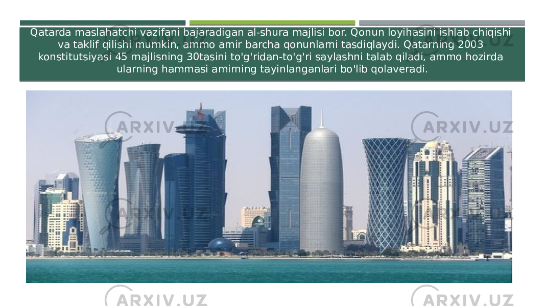 Qatarda maslahatchi vazifani bajaradigan al-shura majlisi bor. Qonun loyihasini ishlab chiqishi va taklif qilishi mumkin, ammo amir barcha qonunlarni tasdiqlaydi. Qatarning 2003 konstitutsiyasi 45 majlisning 30tasini to&#39;g&#39;ridan-to&#39;g&#39;ri saylashni talab qiladi, ammo hozirda ularning hammasi amirning tayinlanganlari bo&#39;lib qolaveradi. 