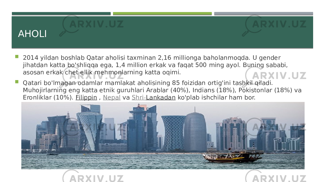 AHOLI  2014 yildan boshlab Qatar aholisi taxminan 2,16 millionga baholanmoqda. U gender jihatdan katta bo&#39;shliqqa ega, 1,4 million erkak va faqat 500 ming ayol. Buning sababi, asosan erkak chet ellik mehmonlarning katta oqimi.  Qatari bo&#39;lmagan odamlar mamlakat aholisining 85 foizidan ortig&#39;ini tashkil qiladi. Muhojirlarning eng katta etnik guruhlari Arablar (40%), Indians (18%), Pokistonlar (18%) va Eronliklar (10%).  Filippin  ,  Nepal  va  Shri- Lankadan  ko&#39;plab ishchilar ham bor. 