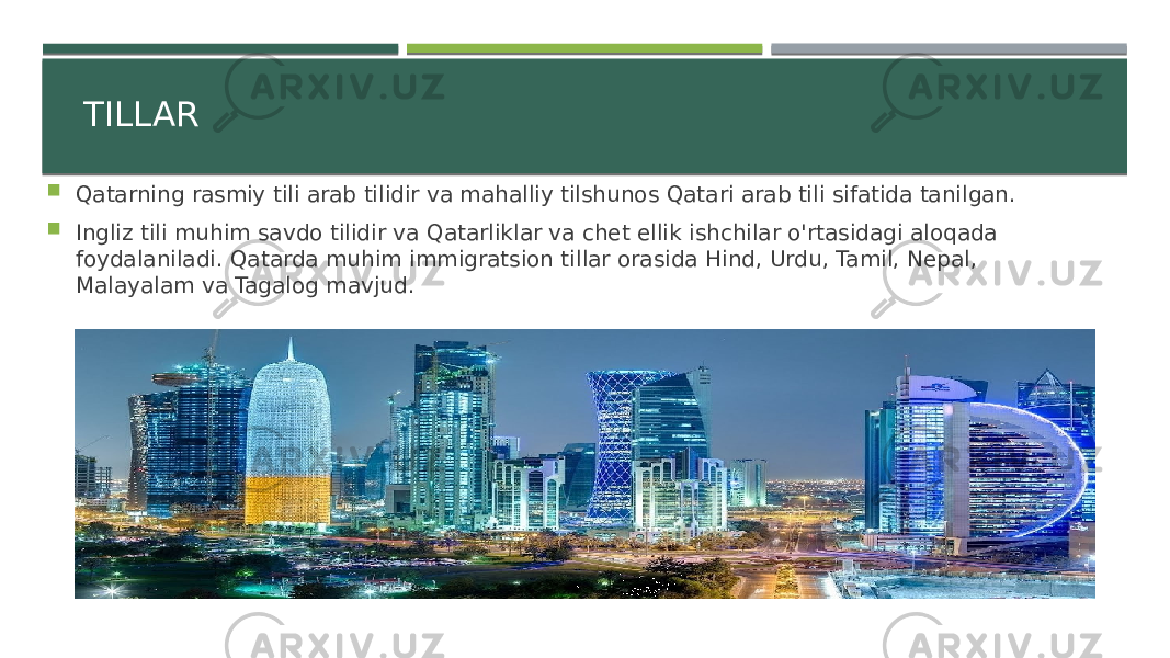 TILLAR  Qatarning rasmiy tili arab tilidir va mahalliy tilshunos Qatari arab tili sifatida tanilgan.  Ingliz tili muhim savdo tilidir va Qatarliklar va chet ellik ishchilar o&#39;rtasidagi aloqada foydalaniladi. Qatarda muhim immigratsion tillar orasida Hind, Urdu, Tamil, Nepal, Malayalam va Tagalog mavjud. 