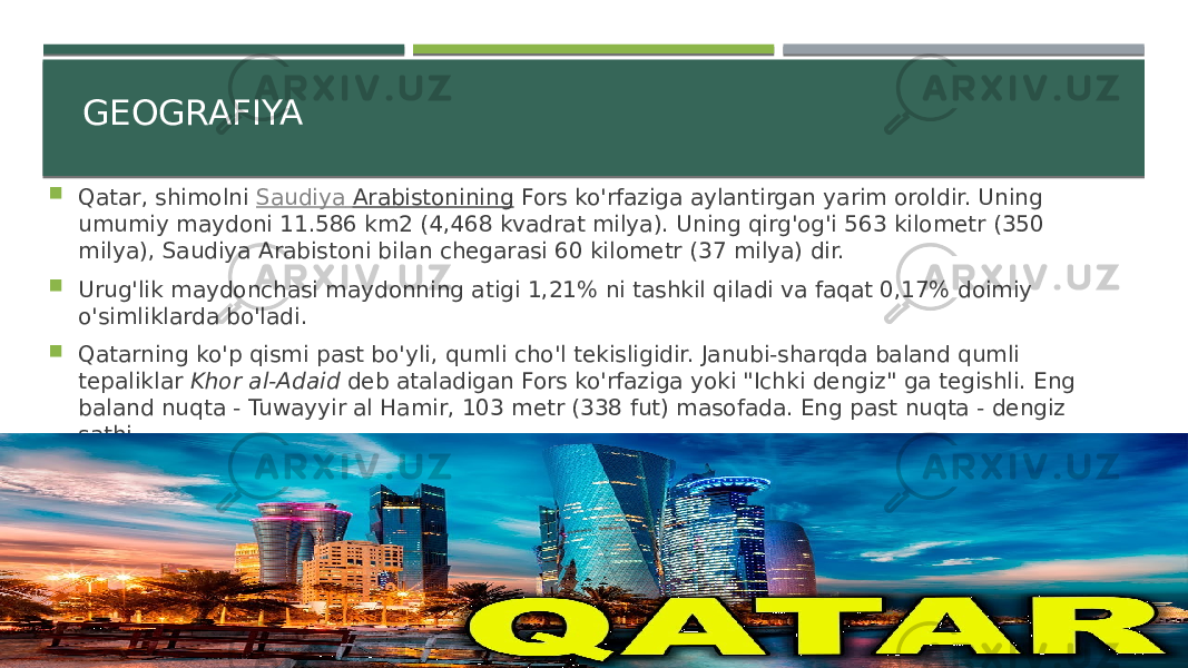 GEOGRAFIYA  Qatar, shimolni  Saudiya Arabistonining  Fors ko&#39;rfaziga aylantirgan yarim oroldir. Uning umumiy maydoni 11.586 km2 (4,468 kvadrat milya). Uning qirg&#39;og&#39;i 563 kilometr (350 milya), Saudiya Arabistoni bilan chegarasi 60 kilometr (37 milya) dir.  Urug&#39;lik maydonchasi maydonning atigi 1,21% ni tashkil qiladi va faqat 0,17% doimiy o&#39;simliklarda bo&#39;ladi.  Qatarning ko&#39;p qismi past bo&#39;yli, qumli cho&#39;l tekisligidir. Janubi-sharqda baland qumli tepaliklar  Khor al-Adaid  deb ataladigan Fors ko&#39;rfaziga yoki &#34;Ichki dengiz&#34; ga tegishli. Eng baland nuqta - Tuwayyir al Hamir, 103 metr (338 fut) masofada. Eng past nuqta - dengiz sathi. 