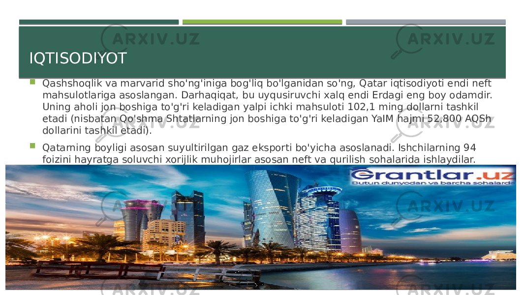 IQTISODIYOT  Qashshoqlik va marvarid sho&#39;ng&#39;iniga bog&#39;liq bo&#39;lganidan so&#39;ng, Qatar iqtisodiyoti endi neft mahsulotlariga asoslangan. Darhaqiqat, bu uyqusiruvchi xalq endi Erdagi eng boy odamdir. Uning aholi jon boshiga to&#39;g&#39;ri keladigan yalpi ichki mahsuloti 102,1 ming dollarni tashkil etadi (nisbatan Qo&#39;shma Shtatlarning jon boshiga to&#39;g&#39;ri keladigan YaIM hajmi 52,800 AQSh dollarini tashkil etadi).  Qatarning boyligi asosan suyultirilgan gaz eksporti bo&#39;yicha asoslanadi. Ishchilarning 94 foizini hayratga soluvchi xorijlik muhojirlar asosan neft va qurilish sohalarida ishlaydilar. 