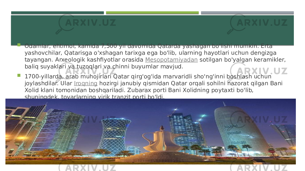  Odamlar, ehtimol, kamida 7,500 yil davomida Qatarda yashagan bo&#39;lishi mumkin. Erta yashovchilar, Qatarisga o&#39;xshagan tarixga ega bo&#39;lib, ularning hayotlari uchun dengizga tayangan. Arxeologik kashfiyotlar orasida  Mesopotamiyadan  sotilgan bo&#39;yalgan keramikler, baliq suyaklari va tuzoqlari va chinni buyumlar mavjud.  1700-yillarda, arab muhojirlari Qatar qirg&#39;og&#39;ida marvaridli sho&#39;ng&#39;inni boshlash uchun joylashdilar. Ular  Iroqning  hozirgi janubiy qismidan Qatar orqali sohilni nazorat qilgan Bani Xolid klani tomonidan boshqariladi. Zubarax porti Bani Xolidning poytaxti bo&#39;lib, shuningdek, tovarlarning yirik tranzit porti bo&#39;ldi. 