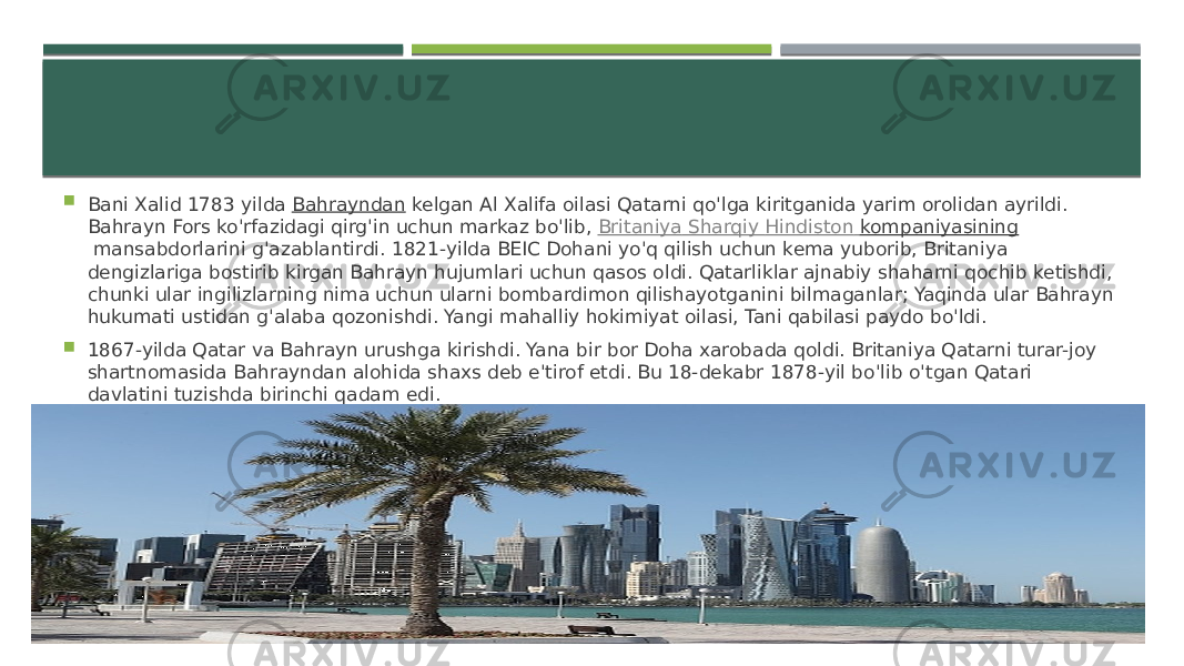  Bani Xalid 1783 yilda  Bahrayndan  kelgan Al Xalifa oilasi Qatarni qo&#39;lga kiritganida yarim orolidan ayrildi. Bahrayn Fors ko&#39;rfazidagi qirg&#39;in uchun markaz bo&#39;lib,  Britaniya Sharqiy Hindiston kompaniyasining  mansabdorlarini g&#39;azablantirdi. 1821-yilda BEIC Dohani yo&#39;q qilish uchun kema yuborib, Britaniya dengizlariga bostirib kirgan Bahrayn hujumlari uchun qasos oldi. Qatarliklar ajnabiy shaharni qochib ketishdi, chunki ular ingilizlarning nima uchun ularni bombardimon qilishayotganini bilmaganlar; Yaqinda ular Bahrayn hukumati ustidan g&#39;alaba qozonishdi. Yangi mahalliy hokimiyat oilasi, Tani qabilasi paydo bo&#39;ldi.  1867-yilda Qatar va Bahrayn urushga kirishdi. Yana bir bor Doha xarobada qoldi. Britaniya Qatarni turar-joy shartnomasida Bahrayndan alohida shaxs deb e&#39;tirof etdi. Bu 18-dekabr 1878-yil bo&#39;lib o&#39;tgan Qatari davlatini tuzishda birinchi qadam edi. 