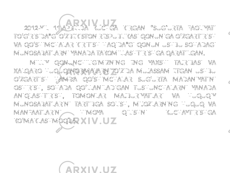 2012-YIL 11-APRELDA KUCHGA KIRGAN “SUG`URTA FAOLIYATI TO‘G‘RISIDA”GI O‘ZBEKISTON RESPUBLIKASI QONUNIGA O‘ZGARTIRISH VA QO‘SHIMCHALAR KIRITISH HAQIDA”GI QONUN USHBU SOHADAGI MUNOSABATLARNI YANADA TAKOMILLASHTIRISHGA QARATILGAN. MILLIY QONUNCHILIGIMIZNING ENG YAXSHI TAJRIBASI VA XALQARO HUQUQ NORMALARNI O‘ZIDA MUJASSAM ETGAN USHBU O‘ZGARTISH HAMDA QO‘SHIMCHALAR SUG‘URTA MADANIYATINI OSHIRISH, SOHADA QO‘LLANILADIGAN TUSHUNCHALARNI YANADA ANIQLASHTIRISH, TOMONLAR MAJBURIYATLARI VA HUQUQIY MUNOSABATLARINI TARTIBGA SOLISH, MIJOZLARNING HUQUQ VA MANFAATLARINI HIMOYA QILISHNI KUCHAYTIRISHGA KO‘MAKLASHMOQDA. 