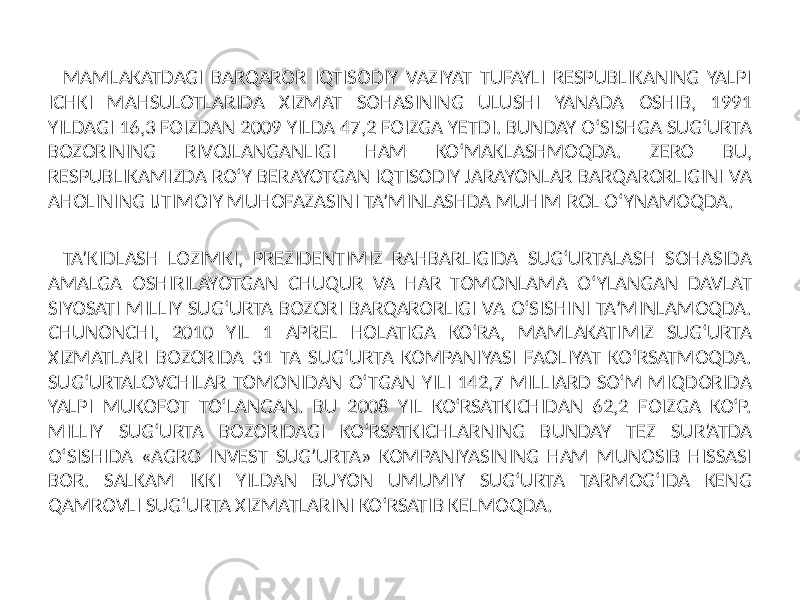 MAMLAKATDAGI BARQAROR IQTISODIY VAZIYAT TUFAYLI RESPUBLIKANING YALPI ICHKI MAHSULOTLARIDA XIZMAT SOHASINING ULUSHI YANADA OSHIB, 1991 YILDAGI 16,3 FOIZDAN 2009 YILDA 47,2 FOIZGA YETDI. BUNDAY O‘SISHGA SUG‘URTA BOZORINING RIVOJLANGANLIGI HAM KO‘MAKLASHMOQDA. ZERO BU, RESPUBLIKAMIZDA RO‘Y BERAYOTGAN IQTISODIY JARAYONLAR BARQARORLIGINI VA AHOLINING IJTIMOIY MUHOFAZASINI TA’MINLASHDA MUHIM ROL O‘YNAMOQDA. TA’KIDLASH LOZIMKI, PREZIDENTIMIZ RAHBARLIGIDA SUG‘URTALASH SOHASIDA AMALGA OSHIRILAYOTGAN CHUQUR VA HAR TOMONLAMA O‘YLANGAN DAVLAT SIYOSATI MILLIY SUG‘URTA BOZORI BARQARORLIGI VA O‘SISHINI TA’MINLAMOQDA. CHUNONCHI, 2010 YIL 1 APREL HOLATIGA KO‘RA, MAMLAKATIMIZ SUG‘URTA XIZMATLARI BOZORIDA 31 TA SUG‘URTA KOMPANIYASI FAOLIYAT KO‘RSATMOQDA. SUG‘URTALOVCHILAR TOMONIDAN O‘TGAN YILI 142,7 MILLIARD SO‘M MIQDORIDA YALPI MUKOFOT TO‘LANGAN. BU 2008 YIL KO‘RSATKICHIDAN 62,2 FOIZGA KO‘P. MILLIY SUG‘URTA BOZORIDAGI KO‘RSATKICHLARNING BUNDAY TEZ SUR’ATDA O‘SISHIDA «AGRO INVEST SUG’URTA» KOMPANIYASINING HAM MUNOSIB HISSASI BOR. SALKAM IKKI YILDAN BUYON UMUMIY SUG‘URTA TARMOG‘IDA KENG QAMROVLI SUG‘URTA XIZMATLARINI KO‘RSATIB KELMOQDA. 