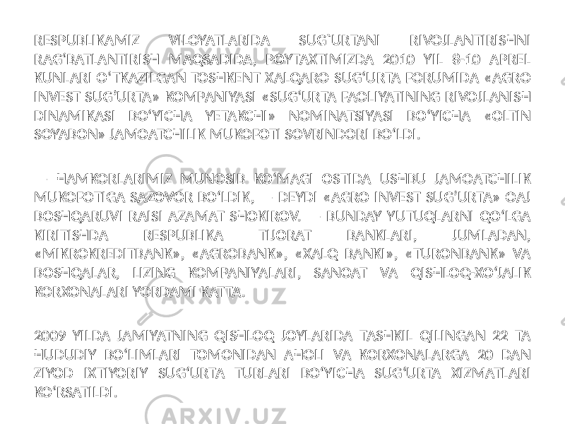  RESPUBLIKAMIZ VILOYATLARIDA SUG`URTANI RIVOJLANTIRISHNI RAG‘BATLANTIRISH MAQSADIDA, POYTAXTIMIZDA 2010 YIL 8-10 APREL KUNLARI O‘TKAZILGAN TOSHKENT XALQARO SUG‘URTA FORUMIDA «AGRO INVEST SUG’URTA» KOMPANIYASI «SUG‘URTA FAOLIYATINING RIVOJLANISH DINAMIKASI BO‘YICHA YETAKCHI» NOMINATSIYASI BO‘YICHA «OLTIN SOYABON» JAMOATCHILIK MUKOFOTI SOVRINDORI BO‘LDI. — HAMKORLARIMIZ MUNOSIB KO‘MAGI OSTIDA USHBU JAMOATCHILIK MUKOFOTIGA SAZOVOR BO‘LDIK, — DEYDI «AGRO INVEST SUG’URTA» OAJ BOSHQARUVI RAISI AZAMAT SHOKIROV. — BUNDAY YUTUQLARNI QO‘LGA KIRITISHDA RESPUBLIKA TIJORAT BANKLARI, JUMLADAN, «MIKROKREDITBANK», «AGROBANK», «XALQ BANKI», «TURONBANK» VA BOSHQALAR, LIZING KOMPANIYALARI, SANOAT VA QISHLOQ-XO‘JALIK KORXONALARI YORDAMI KATTA. 2009 YILDA JAMIYATNING QISHLOQ JOYLARIDA TASHKIL QILINGAN 22 TA HUDUDIY BO‘LIMLARI TOMONIDAN AHOLI VA KORXONALARGA 20 DAN ZIYOD IXTIYORIY SUG‘URTA TURLARI BO‘YICHA SUG‘URTA XIZMATLARI KO‘RSATILDI. 