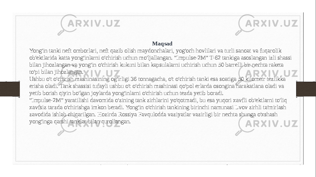 Maqsad Yong&#39;in tanki neft omborlari, neft qazib olish maydonchalari, yog&#39;och hovlilari va turli sanoat va fuqarolik ob&#39;ektlarida katta yong&#39;inlarni o&#39;chirish uchun mo&#39;ljallangan. &#34;Impulse-2M&#34; T-62 tankiga asoslangan izli shassi bilan jihozlangan va yong&#39;in o&#39;chirish kukuni bilan kapsulalarni uchirish uchun 50 barrelli bir nechta raketa to&#39;pi bilan jihozlangan. Ushbu o&#39;t o&#39;chirish mashinasining og&#39;irligi 36 tonnagacha, o&#39;t o&#39;chirish tanki esa soatiga 50 kilometr tezlikka erisha oladi. Tank shassisi tufayli ushbu o&#39;t o&#39;chirish mashinasi qo&#39;pol erlarda osongina harakatlana oladi va yetib borish qiyin bo&#39;lgan joylarda yong&#39;inlarni o&#39;chirish uchun tezda yetib boradi. &#34;Impulse-2M&#34; yaratilishi davomida o&#39;zining tank zirhlarini yo&#39;qotmadi, bu esa yuqori xavfli ob&#39;ektlarni to&#39;liq xavfsiz tarzda o&#39;chirishga imkon beradi. Yong&#39;in o&#39;chirish tankining birinchi namunasi Lvov zirhli ta&#39;mirlash zavodida ishlab chiqarilgan. Hozirda Rossiya Favqulodda vaziyatlar vazirligi bir nechta shunga o&#39;xshash yong&#39;inga qarshi tanklar bilan qurollangan. 