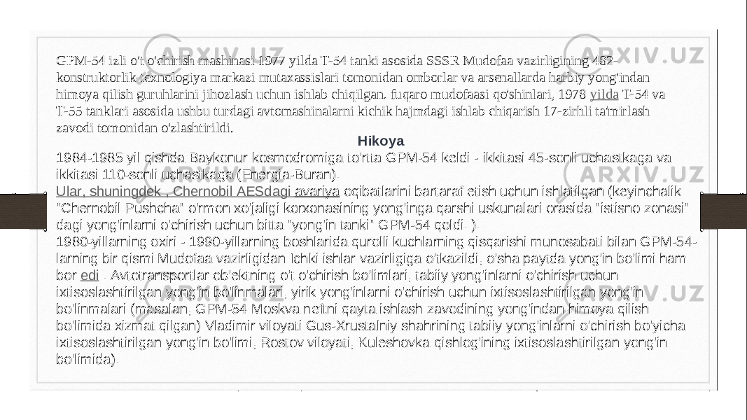 GPM-54 izli o&#39;t o&#39;chirish mashinasi 1977 yilda T-54 tanki asosida SSSR Mudofaa vazirligining 482- konstruktorlik-texnologiya markazi mutaxassislari tomonidan omborlar va arsenallarda harbiy yong&#39;indan himoya qilish guruhlarini jihozlash uchun ishlab chiqilgan. fuqaro mudofaasi qo&#39;shinlari, 1978  yilda  T-54 va T-55 tanklari asosida ushbu turdagi avtomashinalarni kichik hajmdagi ishlab chiqarish 17-zirhli ta&#39;mirlash zavodi tomonidan o&#39;zlashtirildi. Hikoya 1984-1985 yil qishda Baykonur kosmodromiga to&#39;rtta GPM-54 keldi - ikkitasi 45-sonli uchastkaga va ikkitasi 110-sonli uchastkaga (Energia-Buran). Ular , shuningdek , Chernobil AESdagi avariya  oqibatlarini bartaraf etish uchun ishlatilgan (keyinchalik &#34;Chernobil Pushcha&#34; o&#39;rmon xo&#39;jaligi korxonasining yong&#39;inga qarshi uskunalari orasida &#34;istisno zonasi&#34; dagi yong&#39;inlarni o&#39;chirish uchun bitta &#34;yong&#39;in tanki&#34; GPM-54 qoldi. ). 1980-yillarning oxiri - 1990-yillarning boshlarida qurolli kuchlarning qisqarishi munosabati bilan GPM-54- larning bir qismi Mudofaa vazirligidan Ichki ishlar vazirligiga o&#39;tkazildi, o&#39;sha paytda yong&#39;in bo&#39;limi ham bor  edi  . Avtotransportlar ob&#39;ektning o&#39;t o&#39;chirish bo&#39;limlari, tabiiy yong&#39;inlarni o&#39;chirish uchun ixtisoslashtirilgan yong&#39;in bo&#39;linmalari, yirik yong&#39;inlarni o&#39;chirish uchun ixtisoslashtirilgan yong&#39;in bo&#39;linmalari (masalan, GPM-54 Moskva neftni qayta ishlash zavodining yong&#39;indan himoya qilish bo&#39;limida xizmat qilgan) Vladimir viloyati Gus-Xrustalniy shahrining tabiiy yong&#39;inlarni o&#39;chirish bo&#39;yicha ixtisoslashtirilgan yong&#39;in bo&#39;limi, Rostov viloyati, Kuleshovka qishlog&#39;ining ixtisoslashtirilgan yong&#39;in bo&#39;limida). 