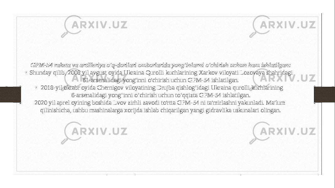 GPM-54 raketa va artilleriya o&#39;q-dorilari omborlarida yong&#39;inlarni o&#39;chirish uchun ham ishlatilgan: • Shunday qilib, 2008 yil avgust oyida Ukraina Qurolli kuchlarining Xarkov viloyati Lozovaya shahridagi 61-arsenalidagi yong&#39;inni o&#39;chirish uchun GPM-54 ishlatilgan. • 2018-yil oktabr oyida Chernigov viloyatining Drujba qishlog‘idagi Ukraina qurolli kuchlarining 6-arsenalidagi yong‘inni o‘chirish uchun to‘qqizta GPM-54 ishlatilgan. 2020 yil aprel oyining boshida Lvov zirhli zavodi to&#39;rtta GPM-54 ni ta&#39;mirlashni yakunladi. Ma&#39;lum qilinishicha, ushbu mashinalarga xorijda ishlab chiqarilgan yangi gidravlika uskunalari olingan. 