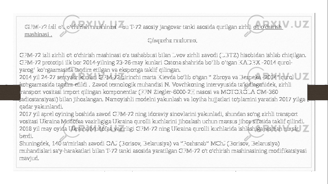 GPM-72 izli o&#39;t o&#39;chirish mashinasi  - bu T-72 asosiy jangovar tanki asosida qurilgan zirhli  o&#39;t o&#39;chirish mashinasi . Qisqacha malumot GPM-72 izli zirhli o&#39;t o&#39;chirish mashinasi o&#39;z tashabbusi bilan Lvov zirhli zavodi (LBTZ) hisobidan ishlab chiqilgan. GPM-72 prototipi ilk bor 2014-yilning 23-26-may kunlari Ostona shahrida boʻlib oʻtgan KADEX -2014 qurol- yarogʻ koʻrgazmasida taqdim etilgan va eksportga taklif qilingan. 2014 yil 24-27 sentyabr kunlari GPM-72 birinchi marta Kievda bo&#39;lib o&#39;tgan &#34; Zbroya va Bezpeka -2014&#34; qurol ko&#39;rgazmasida taqdim etildi . Zavod texnologik muhandisi N. Vovchkoning intervyusida ta&#39;kidlaganidek, zirhli transport vositasi import qilingan komponentlar (FPN Ziegler-6000-2H nasosi va MOTOROLA GM-360 radiostansiyasi) bilan jihozlangan. Namoyishli modelni yakunlash va loyiha hujjatlari to&#39;plamini yaratish 2017 yilga qadar yakunlandi. 2017 yil aprel oyining boshida zavod GPM-72 ning idoraviy sinovlarini yakunladi, shundan so&#39;ng zirhli transport vositasi Ukraina Mudofaa vazirligiga Ukraina qurolli kuchlarini jihozlash uchun maxsus jihoz sifatida taklif qilindi. 2018 yil may oyida Ukraina Mudofaa vazirligi GPM-72 ning Ukraina qurolli kuchlarida ishlashiga rasman ruxsat berdi. Shuningdek, 140 ta&#39;mirlash zavodi OAJ (Borisov, Belarusiya) va &#34;Pozhsnab&#34; MChJ (Borisov, Belarusiya) muhandislari sa&#39;y-harakatlari bilan T-72 tanki asosida yaratilgan GPM-72 o&#39;t o&#39;chirish mashinasining modifikatsiyasi mavjud. 