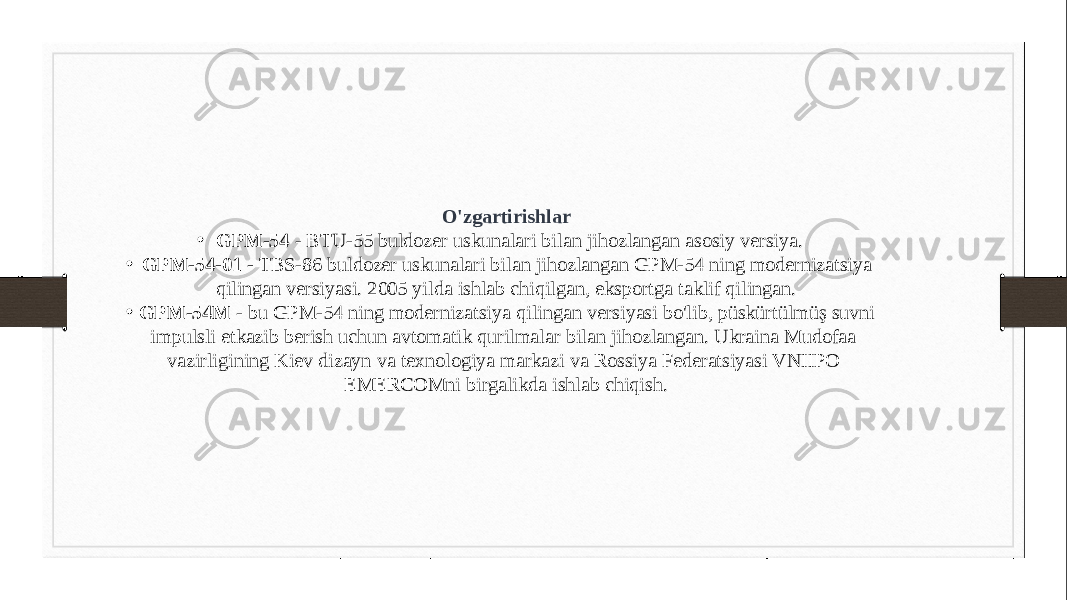 O&#39;zgartirishlar • GPM-54  - BTU-55 buldozer uskunalari bilan jihozlangan asosiy versiya. • GPM-54-01 -  TBS-86 buldozer uskunalari bilan jihozlangan GPM-54 ning modernizatsiya qilingan versiyasi. 2005 yilda ishlab chiqilgan, eksportga taklif qilingan. • GPM-54M  - bu GPM-54 ning modernizatsiya qilingan versiyasi bo&#39;lib, püskürtülmüş suvni impulsli etkazib berish uchun avtomatik qurilmalar bilan jihozlangan. Ukraina Mudofaa vazirligining Kiev dizayn va texnologiya markazi va Rossiya Federatsiyasi VNIIPO EMERCOMni birgalikda ishlab chiqish. 