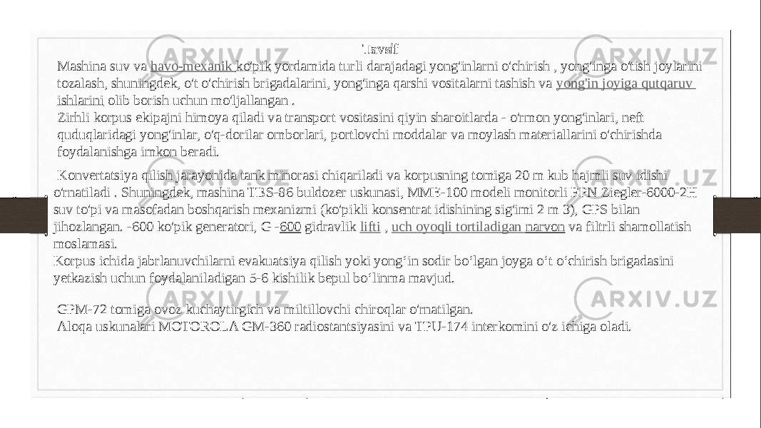 Tavsif Mashina suv va  havo-mexanik ko&#39;pik  yordamida turli darajadagi yong&#39;inlarni o&#39;chirish , yong&#39;inga o&#39;tish joylarini tozalash, shuningdek, o&#39;t o&#39;chirish brigadalarini, yong&#39;inga qarshi vositalarni tashish va  yong&#39;in joyiga   qutqaruv ishlarini  olib borish uchun mo&#39;ljallangan . Zirhli korpus ekipajni himoya qiladi va transport vositasini qiyin sharoitlarda - o&#39;rmon yong&#39;inlari, neft quduqlaridagi yong&#39;inlar, o&#39;q-dorilar omborlari, portlovchi moddalar va moylash materiallarini o&#39;chirishda foydalanishga imkon beradi. Konvertatsiya qilish jarayonida tank minorasi chiqariladi va korpusning tomiga 20 m kub hajmli suv idishi o&#39;rnatiladi . Shuningdek, mashina TBS-86 buldozer uskunasi, MME-100 modeli monitorli FPN Ziegler-6000-2H suv to&#39;pi va masofadan boshqarish mexanizmi (ko&#39;pikli konsentrat idishining sig&#39;imi 2 m 3), GPS bilan jihozlangan. -600 ko&#39;pik generatori, G - 600  gidravlik  lifti  ,  uch oyoqli tortiladigan narvon  va filtrli shamollatish moslamasi. Korpus ichida jabrlanuvchilarni evakuatsiya qilish yoki yong‘in sodir bo‘lgan joyga o‘t o‘chirish brigadasini yetkazish uchun foydalaniladigan 5-6 kishilik bepul bo‘linma mavjud. GPM-72 tomiga ovoz kuchaytirgich va miltillovchi chiroqlar o&#39;rnatilgan. Aloqa uskunalari MOTOROLA GM-360 radiostantsiyasini va TPU-174 interkomini o&#39;z ichiga oladi. 