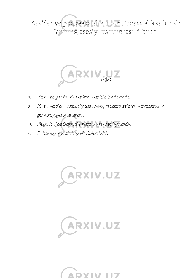 Kasblar va professionalizm - mutaxassislikka kirish fanining asosiy tushunchasi sifatida Reja: 1. Kasb va professionalizm haqida tushuncha. 2. K asb haqida umumiy tasavvur, mutaxassis va havaskorlar psixologiya xususida . 3. Buyuk ajdodlarimiz kasb-hunar to’g’risida. 4. Psixolog kasbining shakllanish i. 