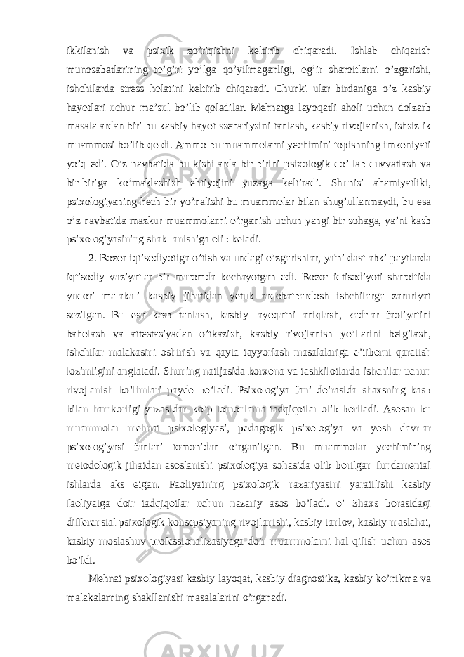 ikkilanish va psixik zo’riqishni keltirib chiqaradi. Ishlab chiqarish munosabatlarining to’g’ri yo’lga qo’yilmaganligi, og’ir sharoitlarni o’zgarishi, ishchilarda stress holatini keltirib chiqaradi. Chunki ular birdaniga o’z kasbiy hayotlari uchun ma’sul bo’lib qoladilar. Mehnatga layoqatli aholi uchun dolzarb masalalardan biri bu kasbiy hayot ssenariysini tanlash, kasbiy rivojlanish, ishsizlik muammosi bo’lib qoldi. Ammo bu muammolarni yechimini topishning imkoniyati yo’q edi. O’z navbatida bu kishilarda bir-birini psixologik qo’llab-quvvatlash va bir-biriga ko’maklashish ehtiyojini yuzaga keltiradi. Shunisi ahamiyatliki, psixologiyaning hech bir yo’nalishi bu muammolar bilan shug’ullanmaydi, bu esa o’z navbatida mazkur muammolarni o’rganish uchun yangi bir sohaga, ya’ni kasb psixologiyasining shakllanishiga olib keladi. 2. Bozor iqtisodiyotiga o’tish va undagi o’zgarishlar, ya&#39;ni dastlabki paytlarda iqtisodiy vaziyatlar bir maromda kechayotgan edi. Bozor iqtisodiyoti sharoitida yuqori malakali kasbiy jihatidan yetuk raqobatbardosh ishchilarga zaruriyat sezilgan. Bu esa kasb tanlash, kasbiy layoqatni aniqlash, kadrlar faoliyatini baholash va attestasiyadan o’tkazish, kasbiy rivojlanish yo’llarini belgilash, ishchilar malakasini oshirish va qayta tayyorlash masalalariga e’tiborni qaratish lozimligini anglatadi. Shuning natijasida korxona va tashkilotlarda ishchilar uchun rivojlanish bo’limlari paydo bo’ladi. Psixologiya fani doirasida shaxsning kasb bilan hamkorligi yuzasidan ko’p tomonlama tadqiqotlar olib boriladi. Asosan bu muammolar mehnat psixologiyasi, pedagogik psixologiya va yosh davrlar psixologiyasi fanlari tomonidan o’rganilgan. Bu muammolar yechimining metodologik jihatdan asoslanishi psixologiya sohasida olib borilgan fundamental ishlarda aks etgan. Faoliyatning psixologik nazariyasini yaratilishi kasbiy faoliyatga doir tadqiqotlar uchun nazariy asos bo’ladi. o’ Shaxs borasidagi differensial psixologik konsepsiyaning rivojlanishi, kasbiy tanlov, kasbiy maslahat, kasbiy moslashuv professionalizasiyaga doir muammolarni hal qilish uchun asos bo’ldi. Mehnat psixologiyasi kasbiy layoqat, kasbiy diagnostika, kasbiy ko’nikma va malakalarning shakllanishi masalalarini o’rganadi. 