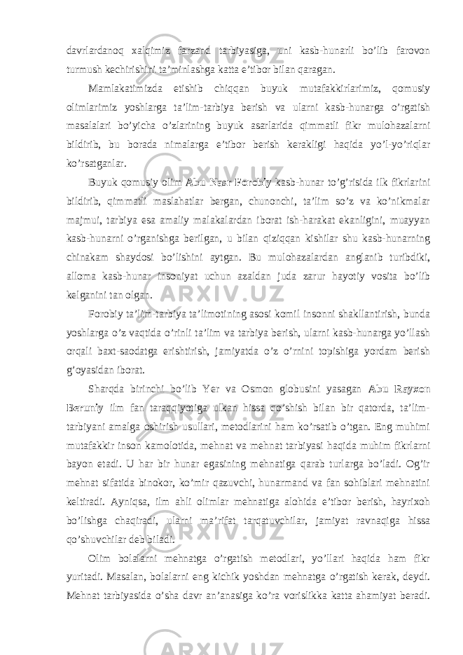 davrlardanoq xalqimiz farzand tarbiyasiga, uni kasb-hunarli bo’lib farovon turmush kechirishini ta’minlashga katta e’tibor bilan qaragan. Mamlakatimizda etishib chiqqan buyuk mutafakkirlarimiz, qomusiy olimlarimiz yoshlarga ta’lim-tarbiya berish va ularni kasb-hunarga o’rgatish masalalari bo’yicha o’zlarining buyuk asarlarida qimmatli fikr mulohazalarni bildirib, bu borada nimalarga e’tibor berish kerakligi haqida yo’l-yo’riqlar ko’rsatganlar. Buyuk qomusiy olim Abu Nasr Forobiy kasb-hunar to’g’risida ilk fikrlarini bildirib, qimmatli maslahatlar bergan, chunonchi, ta’lim so’z va ko’nikmalar majmui, tarbiya esa amaliy malakalardan iborat ish-harakat ekanligini, muayyan kasb-hunarni o’rganishga berilgan, u bilan qiziqqan kishilar shu kasb-hunarning chinakam shaydosi bo’lishini aytgan. Bu mulohazalardan anglanib turibdiki, alloma kasb-hunar insoniyat uchun azaldan juda zarur hayotiy vosita bo’lib kelganini tan olgan. Forobiy ta’lim-tarbiya ta’limotining asosi komil insonni shakllantirish, bunda yoshlarga o’z vaqtida o’rinli ta’lim va tarbiya berish, ularni kasb-hunarga yo’llash orqali baxt-saodatga erishtirish, jamiyatda o’z o’rnini topishiga yordam berish g’oyasidan iborat. Sharqda birinchi bo’lib Yer va Osmon globusini yasagan Abu Rayxon Beruniy ilm fan taraqqiyotiga ulkan hissa qo’shish bilan bir qatorda, ta’lim- tarbiyani amalga oshirish usullari, metodlarini ham ko’rsatib o’tgan. Eng muhimi mutafakkir inson kamolotida, mehnat va mehnat tarbiyasi haqida muhim fikrlarni bayon etadi. U har bir hunar egasining mehnatiga qarab turlarga bo’ladi. Og’ir mehnat sifatida binokor, ko’mir qazuvchi, hunarmand va fan sohiblari mehnatini keltiradi. Ayniqsa, ilm ahli olimlar mehnatiga alohida e’tibor berish, hayrixoh bo’lishga chaqiradi, ularni ma’rifat tarqatuvchilar, jamiyat ravnaqiga hissa qo’shuvchilar deb biladi. Olim bolalarni mehnatga o’rgatish metodlari, yo’llari haqida ham fikr yuritadi. Masalan, bolalarni eng kichik yoshdan mehnatga o’rgatish kerak, deydi. Mehnat tarbiyasida o’sha davr an’anasiga ko’ra vorislikka katta ahamiyat beradi. 