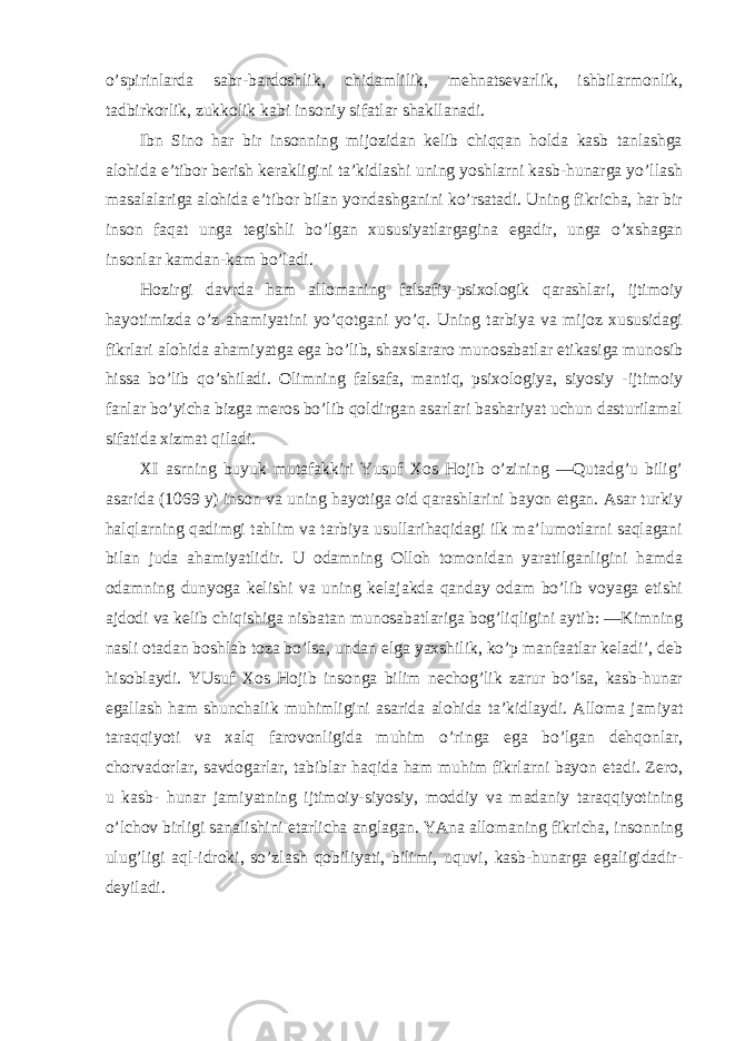 o’spirinlarda sabr-bardoshlik, chidamlilik, mehnatsevarlik, ishbilarmonlik, tadbirkorlik, zukkolik kabi insoniy sifatlar shakllanadi. Ibn Sino har bir insonning mijozidan kelib chiqqan holda kasb tanlashga alohida e’tibor berish kerakligini ta’kidlashi uning yoshlarni kasb-hunarga yo’llash masalalariga alohida e’tibor bilan yondashganini ko’rsatadi. Uning fikricha, har bir inson faqat unga tegishli bo’lgan xususiyatlargagina egadir, unga o’xshagan insonlar kamdan-kam bo’ladi. Hozirgi davrda ham allomaning falsafiy-psixologik qarashlari, ijtimoiy hayotimizda o’z ahamiyatini yo’qotgani yo’q. Uning tarbiya va mijoz xususidagi fikrlari alohida ahamiyatga ega bo’lib, shaxslararo munosabatlar etikasiga munosib hissa bo’lib qo’shiladi. Olimning falsafa, mantiq, psixologiya, siyosiy -ijtimoiy fanlar bo’yicha bizga meros bo’lib qoldirgan asarlari bashariyat uchun dasturilamal sifatida xizmat qiladi. XI asrning buyuk mutafakkiri Yusuf Xos Hojib o’zining ―Qutadg’u bilig’ asarida (1069 y) inson va uning hayotiga oid qarashlarini bayon etgan. Asar turkiy halqlarning qadimgi tahlim va tarbiya usullarihaqidagi ilk ma’lumotlarni saqlagani bilan juda ahamiyatlidir. U odamning Olloh tomonidan yaratilganligini hamda odamning dunyoga kelishi va uning kelajakda qanday odam bo’lib voyaga etishi ajdodi va kelib chiqishiga nisbatan munosabatlariga bog’liqligini aytib: ―Kimning nasli otadan boshlab toza bo’lsa, undan elga yaxshilik, ko’p manfaatlar keladi’, deb hisoblaydi. YUsuf Xos Hojib insonga bilim nechog’lik zarur bo’lsa, kasb-hunar egallash ham shunchalik muhimligini asarida alohida ta’kidlaydi. Alloma jamiyat taraqqiyoti va xalq farovonligida muhim o’ringa ega bo’lgan dehqonlar, chorvadorlar, savdogarlar, tabiblar haqida ham muhim fikrlarni bayon etadi. Zero, u kasb- hunar jamiyatning ijtimoiy-siyosiy, moddiy va madaniy taraqqiyotining o’lchov birligi sanalishini etarlicha anglagan. YAna allomaning fikricha, insonning ulug’ligi aql-idroki, so’zlash qobiliyati, bilimi, uquvi, kasb-hunarga egaligidadir- deyiladi. 