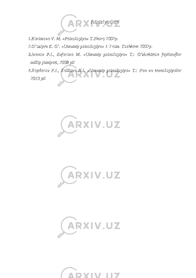 Adabiyotlar: 1.Karimova V. M. «Psixologiya» T.Sharq 2002y. 2.G’oziyev E. G’. «Umumiy psixologiya» 1-2 tom. Toshkent-2002y. 3.Ivanov P.I., Zufarova M. «Umumiy psixologiya» T.: O’zbekiston faylasuflar milliy jamiyati, 2008 yil 4.Xaydarov F.I., Xalilova N.I. «Umumiy psixologiya» T.: Fan va texnologiyalar 2010 yil 