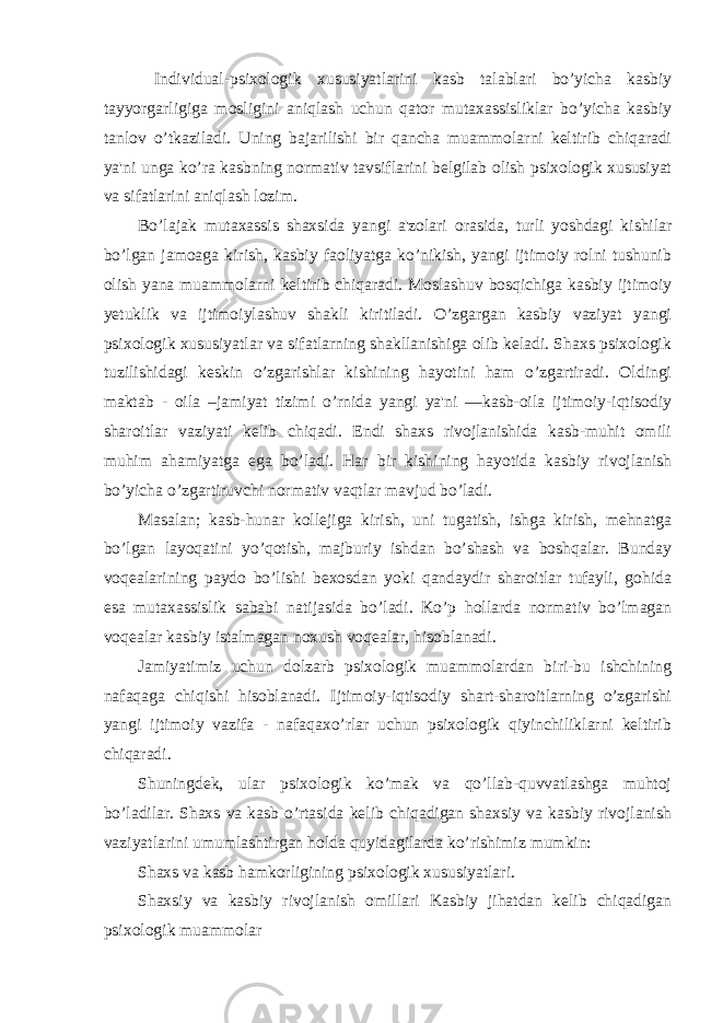  Individual-psixologik xususiyatlarini kasb talablari bo’yicha kasbiy tayyorgarligiga mosligini aniqlash uchun qator mutaxassisliklar bo’yicha kasbiy tanlov o’tkaziladi. Uning bajarilishi bir qancha muammolarni keltirib chiqaradi ya&#39;ni unga ko’ra kasbning normativ tavsiflarini belgilab olish psixologik xususiyat va sifatlarini aniqlash lozim. Bo’lajak mutaxassis shaxsida yangi a&#39;zolari orasida, turli yoshdagi kishilar bo’lgan jamoaga kirish, kasbiy faoliyatga ko’nikish, yangi ijtimoiy rolni tushunib olish yana muammolarni keltirib chiqaradi. Moslashuv bosqichiga kasbiy ijtimoiy yetuklik va ijtimoiylashuv shakli kiritiladi. O’zgargan kasbiy vaziyat yangi psixologik xususiyatlar va sifatlarning shakllanishiga olib keladi. Shaxs psixologik tuzilishidagi keskin o’zgarishlar kishining hayotini ham o’zgartiradi. Oldingi maktab - oila –jamiyat tizimi o’rnida yangi ya&#39;ni ―kasb-oila ijtimoiy-iqtisodiy sharoitlar vaziyati kelib chiqadi. Endi shaxs rivojlanishida kasb-muhit omili muhim ahamiyatga ega bo’ladi. Har bir kishining hayotida kasbiy rivojlanish bo’yicha o’zgartiruvchi normativ vaqtlar mavjud bo’ladi. Masalan; kasb-hunar kollejiga kirish, uni tugatish, ishga kirish, mehnatga bo’lgan layoqatini yo’qotish, majburiy ishdan bo’shash va boshqalar. Bunday voqealarining paydo bo’lishi bexosdan yoki qandaydir sharoitlar tufayli, gohida esa mutaxassislik sababi natijasida bo’ladi. Ko’p hollarda normativ bo’lmagan voqealar kasbiy istalmagan noxush voqealar, hisoblanadi. Jamiyatimiz uchun dolzarb psixologik muammolardan biri-bu ishchining nafaqaga chiqishi hisoblanadi. Ijtimoiy-iqtisodiy shart-sharoitlarning o’zgarishi yangi ijtimoiy vazifa - nafaqaxo’rlar uchun psixologik qiyinchiliklarni keltirib chiqaradi. Shuningdek, ular psixologik ko’mak va qo’llab-quvvatlashga muhtoj bo’ladilar. Shaxs va kasb o’rtasida kelib chiqadigan shaxsiy va kasbiy rivojlanish vaziyatlarini umumlashtirgan holda quyidagilarda ko’rishimiz mumkin: Shaxs va kasb hamkorligining psixologik xususiyatlari. Shaxsiy va kasbiy rivojlanish omillari Kasbiy jihatdan kelib chiqadigan psixologik muammolar 