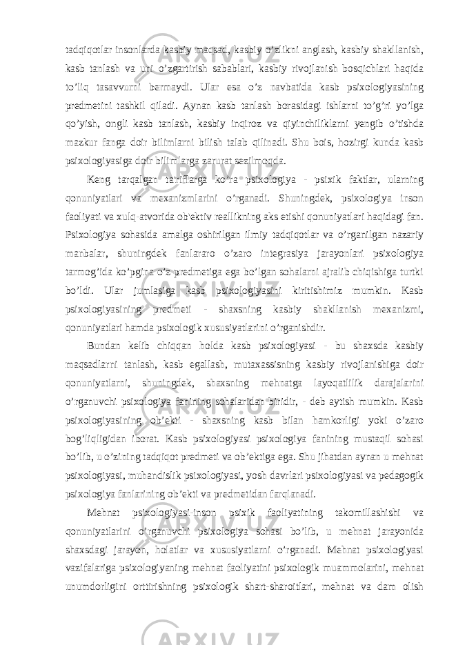 tadqiqotlar insonlarda kasbiy maqsad, kasbiy o’zlikni anglash, kasbiy shakllanish, kasb tanlash va uni o’zgartirish sabablari, kasbiy rivojlanish bosqichlari haqida to’liq tasavvurni bermaydi. Ular esa o’z navbatida kasb psixologiyasining predmetini tashkil qiladi. Aynan kasb tanlash borasidagi ishlarni to’g’ri yo’lga qo’yish, ongli kasb tanlash, kasbiy inqiroz va qiyinchiliklarni yengib o’tishda mazkur fanga doir bilimlarni bilish talab qilinadi. Shu bois, hozirgi kunda kasb psixologiyasiga doir bilimlarga zarurat sezilmoqda. Keng tarqalgan ta&#39;riflarga ko’ra psixologiya - psixik faktlar, ularning qonuniyatlari va mexanizmlarini o’rganadi. Shuningdek, psixologiya inson faoliyati va xulq-atvorida ob&#39;ektiv reallikning aks etishi qonuniyatlari haqidagi fan. Psixologiya sohasida amalga oshirilgan ilmiy tadqiqotlar va o’rganilgan nazariy manbalar, shuningdek fanlararo o’zaro integrasiya jarayonlari psixologiya tarmog’ida ko’pgina o’z predmetiga ega bo’lgan sohalarni ajralib chiqishiga turtki bo’ldi. Ular jumlasiga kasb psixologiyasini kiritishimiz mumkin. Kasb psixologiyasining predmeti - shaxsning kasbiy shakllanish mexanizmi, qonuniyatlari hamda psixologik xususiyatlarini o’rganishdir. Bundan kelib chiqqan holda kasb psixologiyasi - bu shaxsda kasbiy maqsadlarni tanlash, kasb egallash, mutaxassisning kasbiy rivojlanishiga doir qonuniyatlarni, shuningdek, shaxsning mehnatga layoqatlilik darajalarini o’rganuvchi psixologiya fanining sohalaridan biridir, - deb aytish mumkin. Kasb psixologiyasining ob’ekti - shaxsning kasb bilan hamkorligi yoki o’zaro bog’liqligidan iborat. Kasb psixologiyasi psixologiya fanining mustaqil sohasi bo’lib, u o’zining tadqiqot predmeti va ob’ektiga ega. Shu jihatdan aynan u mehnat psixologiyasi, muhandislik psixologiyasi, yosh davrlari psixologiyasi va pedagogik psixologiya fanlarining ob’ekti va predmetidan farqlanadi. Mehnat psixologiyasi-inson psixik faoliyatining takomillashishi va qonuniyatlarini o’rganuvchi psixologiya sohasi bo’lib, u mehnat jarayonida shaxsdagi jarayon, holatlar va xususiyatlarni o’rganadi. Mehnat psixologiyasi vazifalariga psixologiyaning mehnat faoliyatini psixologik muammolarini, mehnat unumdorligini orttirishning psixologik shart-sharoitlari, mehnat va dam olish 