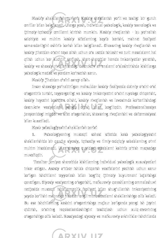 Kasbiy shakllanish turlari. Kasbiy shakllanish yo’li va tezligi bir guruh omillar bilan belgilanadi. Ularga yosh, individual-psixologik, kasbiy texnologik va ijtimoiy-iqtisodiy omillarni kiritish mumkin. Kasbiy rivojlanish - bu yo’nalish salohiyat va muhim kasbiy sifatlarning boyib borishi, mehnat faoliyati samaradorligini oshirib borish bilan belgilanadi. Shaxsning kasbiy rivojlanish va kasbiy jihatidan o’zini topa olish uchun o’z ustida ishlashi va turli masalalarni hal qilish uchun bor kuchini sarflash, shart-sharoitlar hamda imkoniyatlar yaratish, kasbiy va shaxsiy rivojlanishdagi destruktiv an’analarni o’zlashtirishda kishilarga psixologik madad va yordam ko’rsatish zarur. Kasbiy jihatdan o’zini asray olish. Inson shaxsiga yo’naltirilgan mahsuldor kasbiy faoliyatda doimiy o’zini-o’zi o’zgartirib turishi, tayyorgarligi va kasbiy imkoniyatini o’zini ruyobga chiqarishi, kasbiy hayotini boshqara olishi, kasbiy rivojlanish va lavozimda ko’tarilishdagi destruktiv vaziyatlarni yengib o’tish bilan bog’liqdir. Professionalizasiya jarayonidagi miqdor va sifat o’zgarishlar, shaxsning rivojlanishi va deformasiyasi bilan kuzatiladi. Kasb psixologiyasini shakllanish tarixi 1. Psixologiyaning mustaqil sohasi sifatida kasb psixologiyasini shakllanishida bir qancha siyosiy, iqtisodiy va ilmiy-tadqiqiy sabablarning o’rni muhim hisoblanadi. Ular sirasiga quyidagi sabablarni keltirib o’tish maqsadga muvofiqdir. Totalitar jamiyat sharoitida kishilarning individual psixologik xususiyatlari inkor etilgan. Asosiy e’tibor ishlab chiqarish vazifalarini yechish uchun zarur bo’lgan ishchilarni tayyorlash bilan bog’liq ijtimoiy buyurtmani bajarishga qaratilgan. Siyosiy vaziyatning o’zgarishi, mafkuraviy qarashlarning ommalashuvi natijasida mustaqil ishbilarmonlik faoliyati bilan shug’ullanish imkoniyatining paydo bo’lishi-mehnatga nisbatan ongli munosabatlarni shakllanishiga olib keladi. Bu esa ishchilarning kasbini o’zgartirishga majbur bo’lganda yangi ish joyini qidirish, o’zining raqobatbardoshligini tasdiqlash uchun xulq-atvorining o’zgarishiga olib keladi. Rossiyadagi siyosiy va mafkuraviy erkinliklar ishchilarda 