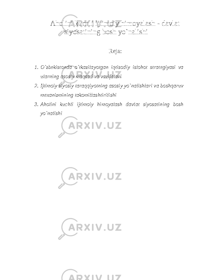 Aholini kuchli ijtimoiy himoyalash - davlat siyosatining bosh yo`nalishi Reja: 1. O`zbekistonda o`tkazilayotgan iqtisodiy islohot strategiyasi va ularning asosiy maqsad va vazifalari 2. Ijtimoiy siyosiy taraqqiyotning asosiy yo`nalishlari va boshqaruv mexanizmining takomillashtirilishi 3. Aholini kuchli ijtimoiy himoyalash davlat siyosatining bosh yo`nalishi 