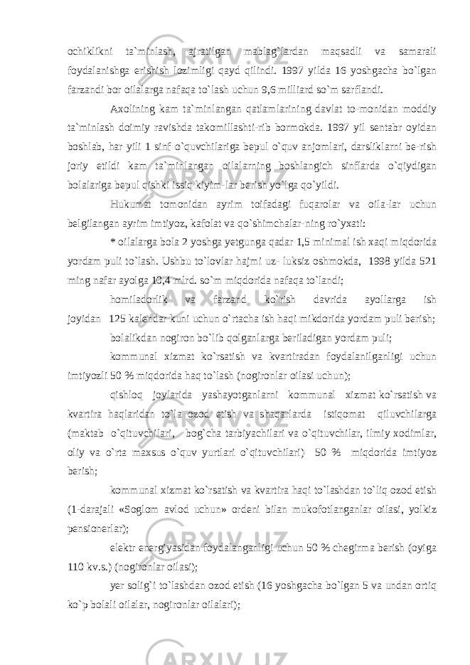 ochiklikni ta`minlash, ajratilgan mablag`lardan maqsadli va samarali foydalanishga erishish lozimligi qayd qilindi. 1997 yilda 16 yoshgacha bo`lgan farzandi bor oilalarga nafaqa to`lash uchun 9,6 milliard so`m sarflandi. Axolining kam ta`minlangan qatlamlarining davlat to-monidan moddiy ta`minlash doimiy ravishda takomillashti-rib bormokda. 1997 yil sentabr oyidan boshlab, har yili 1 sinf o`quvchilariga bepul o`quv anjomlari, darsliklarni be-rish joriy etildi kam ta`minlangan oilalarning boshlangich sinflarda o`qiydigan bolalariga bepul qishki issiq kiyim-lar berish yo`lga qo`yildi. Hukumat tomonidan ayrim toifadagi fuqarolar va oila-lar uchun belgilangan ayrim imtiyoz, kafolat va qo`shimchalar-ning ro`yxati: * oilalarga bola 2 yoshga yetgunga qadar 1,5 minimal ish xaqi miqdorida yordam puli to`lash. Ushbu to`lovlar hajmi uz- luksiz oshmokda, 1998 yilda 521 ming nafar ayolga 10,4 mlrd. so`m miqdorida nafaqa to`landi; homiladorlik va farzand ko`rish davrida ayollarga ish joyidan 125 kalendar kuni uchun o`rtacha ish haqi mikdorida yordam puli berish; bolalikdan nogiron bo`lib qolganlarga beriladigan yordam puli; kommunal xizmat ko`rsatish va kvartiradan foydalanilganligi uchun imtiyozli 50 % miqdorida haq to`lash (nogironlar oilasi uchun); qishloq joylarida yashayotganlarni kommunal xizmat ko`rsatish va kvartira haqlaridan to`la ozod etish va shaqarlarda istiqomat qiluvchilarga (maktab o`qituvchilari, bog`cha tarbiyachilari va o`qituvchilar, ilmiy xodimlar, oliy va o`rta maxsus o`quv yurtlari o`qituvchilari) 50 % miqdorida imtiyoz berish; kommunal xizmat ko`rsatish va kvartira haqi to`lashdan to`liq ozod etish (1-darajali «Soglom avlod uchun» ordeni bilan mukofotlanganlar oilasi, yolkiz pensionerlar); elektr energiyasidan foydalanganligi uchun 50 % chegirma berish (oyiga 110 kv.s.) (nogironlar oilasi); yer solig`i to`lashdan ozod etish (16 yoshgacha bo`lgan 5 va undan ortiq ko`p bolali oilalar, nogironlar oilalari); 