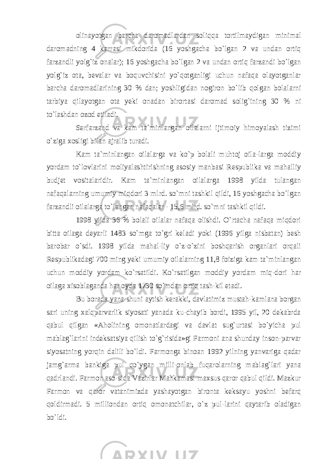 olinayotgan barcha daromadlardan soliqqa tortilmaydigan minimal daromadning 4 karrasi mikdorida (16 yoshgacha bo`lgan 2 va undan ortiq farzandli yolg`iz onalar); 16 yoshgacha bo`lgan 2 va undan ortiq farzandi bo`lgan yolg`iz ota, bevalar va boquvchisini yo`qotganligi uchun nafaqa olayotganlar barcha daromadlarining 30 % dan; yoshligidan nogiron bo`lib qolgan bolalarni tarbiya qilayotgan ota yeki onadan birortasi daromad solig`ining 30 % ni to`lashdan ozod etiladi. Serfarzand va kam ta`minlangan oilalarni ijtimoiy himoyalash tizimi o`ziga xosligi bilan ajralib turadi. Kam ta`minlangan oilalarga va ko`p bolali muhtoj oila-larga moddiy yordam to`lovlarini moliyalashtirishning asosiy manbasi Respublika va mahalliy budjet vositalaridir. Kam ta`minlangan oilalarga 1998 yilda tulangan nafaqalarning umumiy miqdori 3 mlrd. so`mni tashkil qildi, 16 yoshgacha bo`lgan farzandli oilalarga to`langan nafaqalar - 15,6 mlrd. so`mni tashkil qildi. 1998 yilda 36 % bolali oilalar nafaqa olishdi. O`rtacha nafaqa miqdori bitta oilaga deyarli 1483 so`mga to`gri keladi yoki (1996 yilga nisbatan) besh barobar o`sdi. 1998 yilda mahal-liy o`z-o`zini boshqarish organlari orqali Respublikadagi 700 ming yeki umumiy oilalarning 11,8 foiziga kam ta`minlangan uchun moddiy yordam ko`rsatildi. Ko`rsatilgan moddiy yordam miq-dori har oilaga xisoblaganda har oyda 1730 so`mdan ortiq tash-kil etadi. Bu borada yana shuni aytish kerakki, davlatimiz mustah-kamlana borgan sari uning xalqparvarlik siyosati yanada ku-chayib bordi, 1995 yil, 20 dekabrda qabul qilgan «Aholining omonatlardagi va davlat sug`urtasi bo`yicha pul mablag`larini indeksatsiya qilish to`g`risida»gi Farmoni ana shunday inson-parvar siyosatning yorqin dalili bo`ldi. Farmonga binoan 1992 yilning yanvariga qadar jamg`arma bankiga pul qo`ygan milli-onlab fuqarolarning mablag`lari yana qadrlandi. Farmon aso-sida Vazirlar Mahkamasi maxsus qaror qabul qildi. Mazkur Farmon va qaror vatanimizda yashayotgan bironta keksayu yoshni befarq qoldirmadi. 5 milliondan ortiq omonatchilar, o`z pul-larini qaytarib oladigan bo`ldi. 