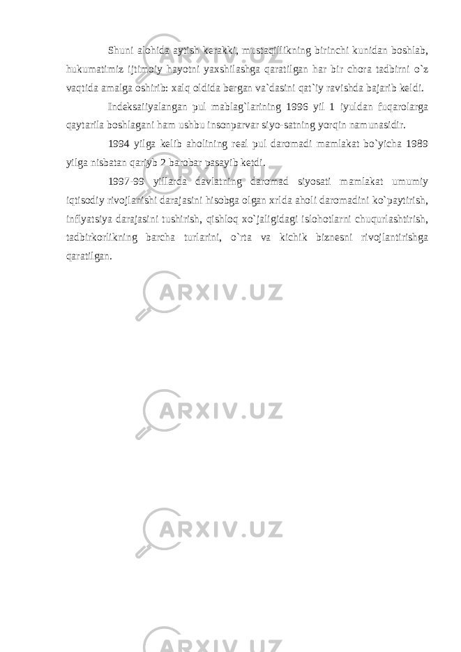 Shuni alohida aytish kerakki, mustaqillikning birinchi kunidan boshlab, hukumatimiz ijtimoiy hayotni yaxshilashga qaratilgan har bir chora tadbirni o`z vaqtida amalga oshirib: xalq oldida bergan va`dasini qat`iy ravishda bajarib keldi. Indeksaiiyalangan pul mablag`larining 1996 yil 1 iyuldan fuqarolarga qaytarila boshlagani ham ushbu insonparvar siyo-satning yorqin namunasidir. 1994 yilga kelib aholining real pul daromadi mamlakat bo`yicha 1989 yilga nisbatan qariyb 2 barobar pasayib ketdi. 1997-99 yillarda davlatning daromad siyosati mamlakat umumiy iqtisodiy rivojlanishi darajasini hisobga olgan xrlda aholi daromadini ko`paytirish, inflyatsiya darajasini tushirish, qishloq xo`jaligidagi islohotlarni chuqurlashtirish, tadbirkorlikning barcha turlarini, o`rta va kichik biznesni rivojlantirishga qaratilgan . 