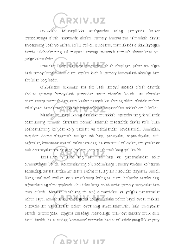 O`zbekiston Mustaqillikka erishgandan so`ng, jamiyatda bo-zor iqtisodiyotiga o`tish jarayonida aholini ijtimoiy himoya-sini ta`minlash davlat siyosatining bosh yo`nalishi bo`lib qol-di. Binobarin, mamlakatda o`tkazilayotgan barcha islohotlar-ning asl maqsadi insonga munosib turmush sharoitlarini vu- judga keltirishdir. Prezident Islom Karimov tomonidan ishlab chiqilgan, jahon tan olgan besh tamoyilning muhim qismi aqolini kuch-li ijtimoiy himoyalash ekanligi ham shu bilan bog`liqdir. O`zbekiston hukumati ana shu besh tamoyil asosida o`tish davrida aholini ijtimoiy himoyalash yuzasidan zarur choralar ko`rdi. Bu choralar odamlarning turmush darajasini keskin pasayib ketishining oldini olishda muhim rol o`ynadi hamda respublikada osoyishtalik va barqarorlikni saklash omili bo`ldi. Masalan, mustaqillikning dastlabki murakkab, iqtisodiy tanglik yillarida odamlarning turmush darajasini normal-lashtirish maqsadida davlat yo`li bilan boshqarishning ko`pdan-ko`p usullari va uslublaridan foydalanildi. Jumladan, miq-dori doimo o`zgartirib turilgan ish haqi, pensiyalar, stipen-diyalar, turli nafaqalar, kompensatsiya to`lovlari tarzidagi be-vosita pul to`lovlari, imtiyozlar va turli dotatsiyalar tarzida-gi to`lovlarni joriy qilish usuli keng qo`llanildi. 1991-1996 yillarda eng kam ish haqi va gtensiyalardan soliq olinmaydigan bo`ldi. Korxonalarning o`z xodimlariga ijtimoiy yordam ko`rsatish sohasidagi xarajatlaridan bir qismi budjet mablag`lari hisobidan qoplanib turildi. Keng iste`-mol mollari va xizmatlarning ko`pgina qismi bo`yicha narxlar-dagi tafovutlarning o`rni qoplandi. Shu bilan birga qo`shimcha ijtimoiy imtiyozlar ham joriy qilindi. Masalan, boshlang`ich sinf o`quvchilari va yolg`iz pensionerlar uchun bepul nonushta-lar, 2 yoshgacha bo`lgan bolalar uchun bepul ovqat, maktab o`quvchi-lari va talabalar uchun ovqatning arzonlashtirilishi kabi im-tiyozlar berildi. Shuningdek, kupgina toifadagi fuqarolarga turar-joyi shaxsiy mulk qilib bepul berildi, ba`zi turdagi kommunal xizmatlar haqini to`lashda yengilliklar joriy 