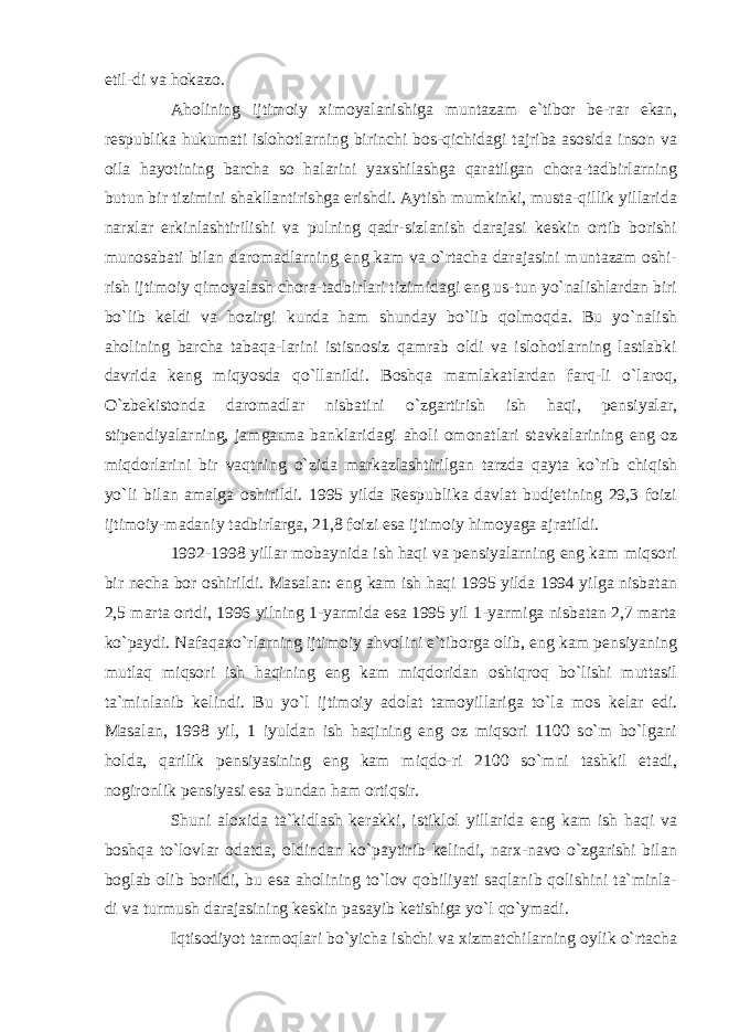 etil-di va hokazo. Aholining ijtimoiy ximoyalanishiga muntazam e`tibor be-rar ekan, respublika hukumati islohotlarning birinchi bos-qichidagi tajriba asosida inson va oila hayotining barcha so halarini yaxshilashga qaratilgan chora-tadbirlarning butun bir tizimini shakllantirishga erishdi. Aytish mumkinki, musta-qillik yillarida narxlar erkinlashtirilishi va pulning qadr-sizlanish darajasi keskin ortib borishi munosabati bilan daromadlarning eng kam va o`rtacha darajasini muntazam oshi- rish ijtimoiy qimoyalash chora-tadbirlari tizimidagi eng us-tun yo`nalishlardan biri bo`lib keldi va hozirgi kunda ham shunday bo`lib qolmoqda. Bu yo`nalish aholining barcha tabaqa-larini istisnosiz qamrab oldi va islohotlarning lastlabki davrida keng miqyosda qo`llanildi. Boshqa mamlakatlardan farq-li o`laroq, O`zbekistonda daromadlar nisbatini o`zgartirish ish haqi, pensiyalar, stipendiyalarning, jamgarma banklaridagi aholi omonatlari stavkalarining eng oz miqdorlarini bir vaqtning o`zida markazlashtirilgan tarzda qayta ko`rib chiqish yo`li bilan amalga oshirildi. 1995 yilda Respublika davlat budjetining 29,3 foizi ijtimoiy-madaniy tadbirlarga, 21,8 foizi esa ijtimoiy himoyaga ajratildi. 1992-1998 yillar mobaynida ish haqi va pensiyalarning eng kam miqsori bir necha bor oshirildi. Masalan: eng kam ish haqi 1995 yilda 1994 yilga nisbatan 2,5 marta ortdi, 1996 yilning 1-yarmida esa 1995 yil 1-yarmiga nisbatan 2,7 marta ko`paydi. Nafaqaxo`rlarning ijtimoiy ahvolini e`tiborga olib, eng kam pensiyaning mutlaq miqsori ish haqining eng kam miqdoridan oshiqroq bo`lishi muttasil ta`minlanib kelindi. Bu yo`l ijtimoiy adolat tamoyillariga to`la mos kelar edi. Masalan, 1998 yil, 1 iyuldan ish haqining eng oz miqsori 1100 so`m bo`lgani holda, qarilik pensiyasining eng kam miqdo-ri 2100 so`mni tashkil etadi, nogironlik pensiyasi esa bundan ham ortiqsir. Shuni aloxida ta`kidlash kerakki, istiklol yillarida eng kam ish haqi va boshqa to`lovlar odatda, oldindan ko`paytirib kelindi, narx-navo o`zgarishi bilan boglab olib borildi, bu esa aholining to`lov qobiliyati saqlanib qolishini ta`minla- di va turmush darajasining keskin pasayib ketishiga yo`l qo`ymadi. Iqtisodiyot tarmoqlari bo`yicha ishchi va xizmatchilarning oylik o`rtacha 