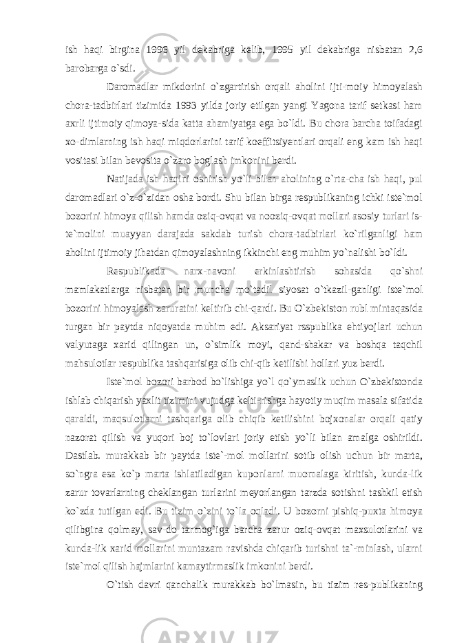 ish haqi birgina 1996 yil dekabriga kelib, 1995 yil dekabriga nisbatan 2,6 barobarga o`sdi. Daromadlar mikdorini o`zgartirish orqali aholini ijti-moiy himoyalash chora-tadbirlari tizimida 1993 yilda joriy etilgan yangi Yagona tarif setkasi ham axrli ijtimoiy qimoya-sida katta ahamiyatga ega bo`ldi. Bu chora barcha toifadagi xo-dimlarning ish haqi miqdorlarini tarif koeffitsiyentlari orqali eng kam ish haqi vositasi bilan bevosita o`zaro boglash imkonini berdi. Natijada ish haqini oshirish yo`li bilan aholining o`rta-cha ish haqi, pul daromadlari o`z-o`zidan osha bordi. Shu bilan birga respublikaning ichki iste`mol bozorini himoya qilish hamda oziq-ovqat va nooziq-ovqat mollari asosiy turlari is- te`molini muayyan darajada sakdab turish chora-tadbirlari ko`rilganligi ham aholini ijtimoiy jihatdan qimoyalashning ikkinchi eng muhim yo`nalishi bo`ldi. Respublikada narx-navoni erkinlashtirish sohasida qo`shni mamlakatlarga nisbatan bir muncha mo`tadil siyosat o`tkazil-ganligi iste`mol bozorini himoyalash zaruratini keltirib chi-qardi. Bu O`zbekiston rubl mintaqasida turgan bir paytda niqoyatda muhim edi. Aksariyat rsspublika ehtiyojlari uchun valyutaga xarid qilingan un, o`simlik moyi, qand-shakar va boshqa taqchil mahsulotlar respublika tashqarisiga olib chi-qib ketilishi hollari yuz berdi. Iste`mol bozori barbod bo`lishiga yo`l qo`ymaslik uchun O`zbekistonda ishlab chiqarish yaxlit tizimini vujudga kelti-rishga hayotiy muqim masala sifatida qaraldi, maqsulotlarni tashqariga olib chiqib ketilishini bojxonalar orqali qatiy nazorat qilish va yuqori boj to`lovlari joriy etish yo`li bilan amalga oshirildi. Dastlab. murakkab bir paytda iste`-mol mollarini sotib olish uchun bir marta, so`ngra esa ko`p marta ishlatiladigan kuponlarni muomalaga kiritish, kunda-lik zarur tovarlarning cheklangan turlarini meyorlangan tarzda sotishni tashkil etish ko`zda tutilgan edi. Bu tizim o`zini to`la oqladi. U bozorni pishiq-puxta himoya qilibgina qolmay, sav-do tarmog`iga barcha zarur oziq-ovqat maxsulotlarini va kunda-lik xarid mollarini muntazam ravishda chiqarib turishni ta`-minlash, ularni iste`mol qilish hajmlarini kamaytirmaslik imkonini berdi. O`tish davri qanchalik murakkab bo`lmasin, bu tizim res-publikaning 