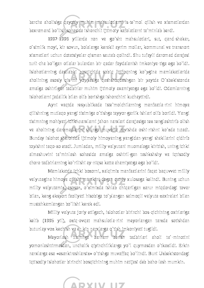 barcha aholisiga qayotiy muhim mahsulotlarni is-te`mol qilish va xizmatlardan baxramand bo`lish sohasida ishonchli ijtimoiy kafolatlarni ta`minlab berdi. 1992-1996 yillarda non va go`sht mahsulotlari, sut, qand-shakar, o`simlik moyi, kir sovun, bolalarga kerakli ayrim mollar, kommunal va transnort xizmatlari uchun dotatsiyalar qisman sautab qolindi. Shu tufayli daromad darajasi turli-cha bo`lgan oilalar bulardan bir qadar foydalanish imkoniya-tiga ega bo`ldi. Islohotlarning dastlabki bosqichida sobiq Ittifoqning ko`pgina mamlakatlarida aholining asosiy qis-mi yoppasiga qashshoqdashgan bir paytda O`zbekistonda amalga oshirilgan tadbirlar muhim ijtimoiy axamiyatga ega bo`ldi. Odamlarning islohotlarni jadallik bilan olib borishga ishonchini kuchaytirdi. Ayni vaqtda respublikada iste`molchilarning manfaatla-rini himoya qilishning mutlaqo yangi tizimiga o`tishga tayyor-garlik ishlari olib borildi. Yangi tizimning mohiyati ichki narxlarni jahon narxlari darajasiga tez tenglashtirib olish va aholining daromadlarini shunga muvofiq ravishda oshi-rishni ko`zda tutadi. Bunday islohot sharoitida ijtimoiy himoyaning yangidan-yangi shakllarini qidirib topishni taqo-zo etadi. Jumladan, milliy valyutani muomalaga kiritish, uning ichki almashuvini ta`minlash sohasida amalga oshiril-gan tashkshshy va iqtisodiy chora-tadbirlarning ko`rilishi ay-niqsa katta ahamiyatga ega bo`ldi. Mamlakatda ichki bozorni, xalqimiz manfaatlarini faqat baquvvat milliy valyutagina himoya qilishi mumkin, degan qat-iy xulosaga kelindi. Buning uchun milliy valyutamiz, asosan, o`zimizda ishlab chiqarilgan zarur miqdordagi tovar bilan, keng eksport faoliyati hisobiga to`plangan salmoqli valyuta-zaxiralari bilan mustahkamlangan bo`lishi kerak edi. Milliy valyuta joriy etilgach, islohotlar birinchi bos-qichining oxirlariga kelib (1995 yil), oziq-ovqat mahsulotla-rini meyorlangan tarzda sotishdan butunlay voz kechish va er-kin narxlarga o`tish imkoniyati tugildi. Meyorlash tizimiga barham berish tadbirlari aholi ta`-minotini yomonlashtirmasdan, unchalik qiyinchiliklarga yo`l quymasdan o`tkazildi. Erkin narxlarga esa «esankirashlarsiz» o`tishga muvaffaq bo`lindi. Buni Uzbekistondagi iqtisodiy islohotlar birinchi bosqichining muhim natijasi deb baho-lash mumkin. 