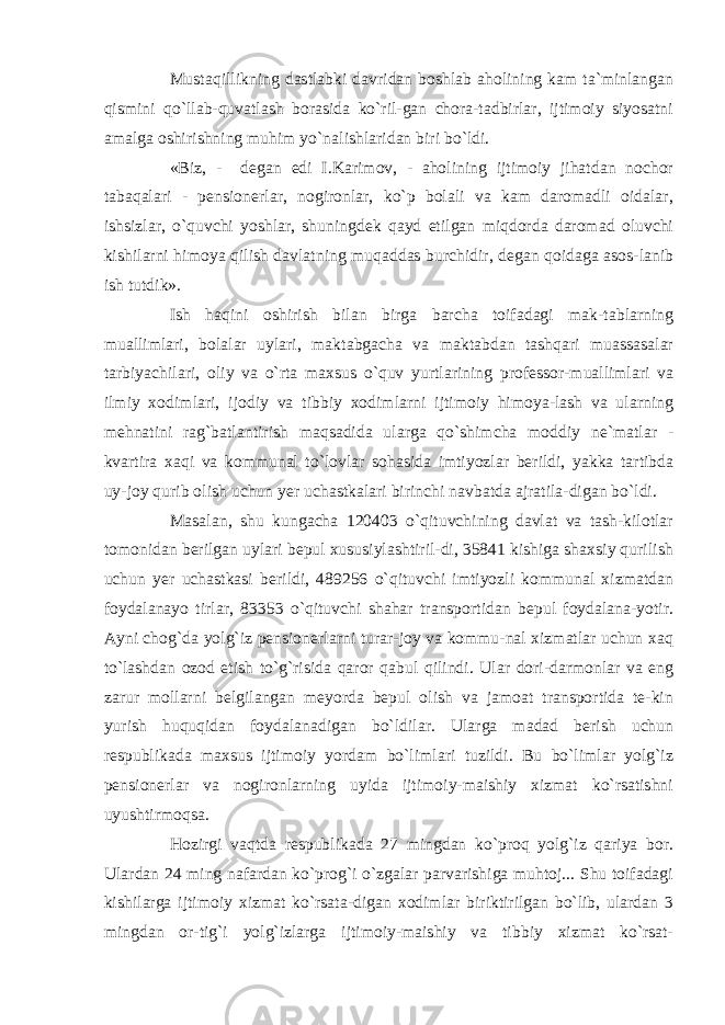 Mustaqillikning dastlabki davridan boshlab aholining kam ta`minlangan qismini qo`llab-quvatlash borasida ko`ril-gan chora-tadbirlar, ijtimoiy siyosatni amalga oshirishning muhim yo`nalishlaridan biri bo`ldi. «Biz, - degan edi I.Karimov, - aholining ijtimoiy jihatdan nochor tabaqalari - pensionerlar, nogironlar, ko`p bolali va kam daromadli oidalar, ishsizlar, o`quvchi yoshlar, shuningdek qayd etilgan miqdorda daromad oluvchi kishilarni himoya qilish davlatning muqaddas burchidir, degan qoidaga asos-lanib ish tutdik». Ish haqini oshirish bilan birga barcha toifadagi mak-tablarning muallimlari, bolalar uylari, maktabgacha va maktabdan tashqari muassasalar tarbiyachilari, oliy va o`rta maxsus o`quv yurtlarining professor-muallimlari va ilmiy xodimlari, ijodiy va tibbiy xodimlarni ijtimoiy himoya-lash va ularning mehnatini rag`batlantirish maqsadida ularga qo`shimcha moddiy ne`matlar - kvartira xaqi va kommunal to`lovlar sohasida imtiyozlar berildi, yakka tartibda uy-joy qurib olish uchun yer uchastkalari birinchi navbatda ajratila-digan bo`ldi. Masalan, shu kungacha 120403 o`qituvchining davlat va tash-kilotlar tomonidan berilgan uylari bepul xususiylashtiril-di, 35841 kishiga shaxsiy qurilish uchun yer uchastkasi berildi, 489256 o`qituvchi imtiyozli kommunal xizmatdan foydalanayo tirlar, 83353 o`qituvchi shahar transportidan bepul foydalana-yotir. Ayni chog`da yolg`iz pensionerlarni turar-joy va kommu-nal xizmatlar uchun xaq to`lashdan ozod etish to`g`risida qaror qabul qilindi. Ular dori-darmonlar va eng zarur mollarni belgilangan meyorda bepul olish va jamoat transportida te-kin yurish huquqidan foydalanadigan bo`ldilar. Ularga madad berish uchun respublikada maxsus ijtimoiy yordam bo`limlari tuzildi. Bu bo`limlar yolg`iz pensionerlar va nogironlarning uyida ijtimoiy-maishiy xizmat ko`rsatishni uyushtirmoqsa. Hozirgi vaqtda respublikada 27 mingdan ko`proq yolg`iz qariya bor. Ulardan 24 ming nafardan ko`prog`i o`zgalar parvarishiga muhtoj... Shu toifadagi kishilarga ijtimoiy xizmat ko`rsata-digan xodimlar biriktirilgan bo`lib, ulardan 3 mingdan or-tig`i yolg`izlarga ijtimoiy-maishiy va tibbiy xizmat ko`rsat- 