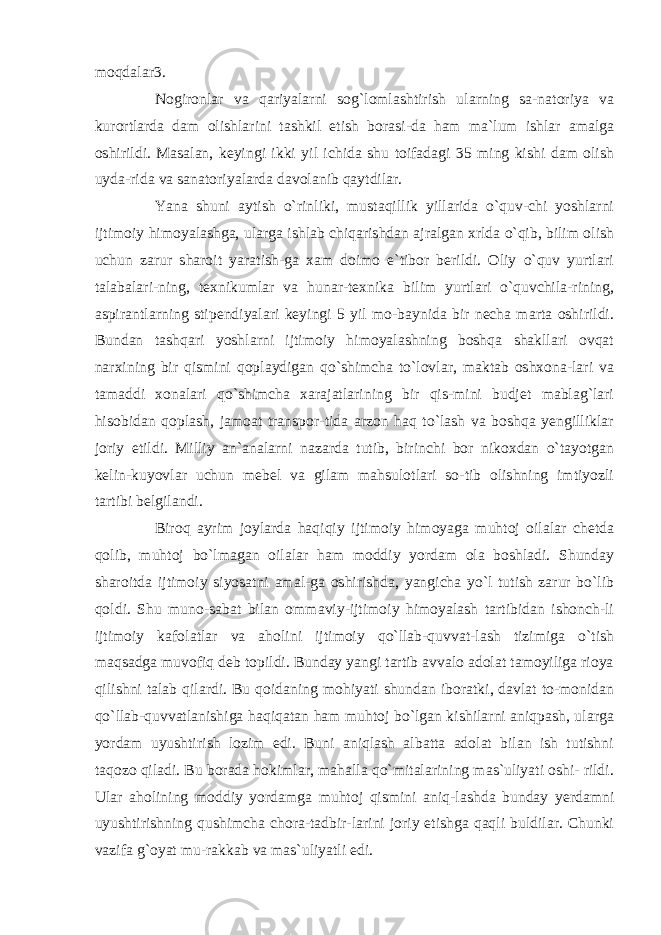 moqdalar3. Nogironlar va qariyalarni sog`lomlashtirish ularning sa-natoriya va kurortlarda dam olishlarini tashkil etish borasi-da ham ma`lum ishlar amalga oshirildi. Masalan, keyingi ikki yil ichida shu toifadagi 35 ming kishi dam olish uyda-rida va sanatoriyalarda davolanib qaytdilar. Yana shuni aytish o`rinliki, mustaqillik yillarida o`quv-chi yoshlarni ijtimoiy himoyalashga, ularga ishlab chiqarishdan ajralgan xrlda o`qib, bilim olish uchun zarur sharoit yaratish-ga xam doimo e`tibor berildi. Oliy o`quv yurtlari talabalari-ning, texnikumlar va hunar-texnika bilim yurtlari o`quvchila-rining, aspirantlarning stipendiyalari keyingi 5 yil mo-baynida bir necha marta oshirildi. Bundan tashqari yoshlarni ijtimoiy himoyalashning boshqa shakllari ovqat narxining bir qismini qoplaydigan qo`shimcha to`lovlar, maktab oshxona-lari va tamaddi xonalari qo`shimcha xarajatlarining bir qis-mini budjet mablag`lari hisobidan qoplash, jamoat transpor-tida arzon haq to`lash va boshqa yengilliklar joriy etildi. Milliy an`analarni nazarda tutib, birinchi bor nikoxdan o`tayotgan kelin-kuyovlar uchun mebel va gilam mahsulotlari so-tib olishning imtiyozli tartibi belgilandi. Biroq ayrim joylarda haqiqiy ijtimoiy himoyaga muhtoj oilalar chetda qolib, muhtoj bo`lmagan oilalar ham moddiy yordam ola boshladi. Shunday sharoitda ijtimoiy siyosatni amal-ga oshirishda, yangicha yo`l tutish zarur bo`lib qoldi. Shu muno-sabat bilan ommaviy-ijtimoiy himoyalash tartibidan ishonch-li ijtimoiy kafolatlar va aholini ijtimoiy qo`llab-quvvat-lash tizimiga o`tish maqsadga muvofiq deb topildi. Bunday yangi tartib avvalo adolat tamoyiliga rioya qilishni talab qilardi. Bu qoidaning mohiyati shundan iboratki, davlat to-monidan qo`llab-quvvatlanishiga haqiqatan ham muhtoj bo`lgan kishilarni aniqpash, ularga yordam uyushtirish lozim edi. Buni aniqlash albatta adolat bilan ish tutishni taqozo qiladi. Bu borada hokimlar, mahalla qo`mitalarining mas`uliyati oshi- rildi. Ular aholining moddiy yordamga muhtoj qismini aniq-lashda bunday yerdamni uyushtirishning qushimcha chora-tadbir-larini joriy etishga qaqli buldilar. Chunki vazifa g`oyat mu-rakkab va mas`uliyatli edi. 