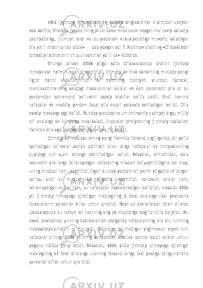 «Biz ijgimoiy himoyalashning asossiz tenglashtirish ti-zimidan qatiyan voz kechib, Sharkda iyecha ming yillar davo-mida qaror topgan ma`naviy-axloqiy qadriyatlarga, turmush tarzi va dunyoqarash xususiyatlariga muvofiq keladigan o`z yo`li-mizni tanlab oldik» - - deb yozgan edi Y.Karimov o`zining «O`zbekiston iqtisodiy islohotlarni chuqurlashtirish yo`li-da» kitobida. Shunga binoan 1994 yilga kelib O`zbekistonda aholini ijtimoiy himoyalash tizimi tubdan o`zgartirildi, Ijtimoiy ko`mak berishning mutlaqo yangi ilg`or tizimi shakllantiril-di. Bu tizimning mohiyati shundan iboratki. mamlakatimiz-ning kelajagi hisoblanmish bolalar va kam daromadli oila-lar bu yordamdan bahramand bo`luvchi asosiy kishilar bo`lib qoldi. Endi hamma nafaqalar va moddiy yordam faqat oila orqali yetkazib beriladigan bo`ldi. Oila asosiy mavqega ega bo`ldi. Bunday yondoshuv umuminsoniy qadriyatlarga, milliy an`-analarga va ruhiyatga mos keladi, fuqarolar jamiyatining ij-timoiy tashkiloti tizimida oila egallaydigan o`rniga muvo-fiq keladi. Ijtimoiy ko`maklashuvning yangi tizimida farzand tugil-ganda, bir yo`la beriladigan to`lovlar saqiab qolinishi bilan birga nafaqalar va imtiyozlarning quyidagi turi x,am amalga oshiriladigan bo`ldi. Masalan, birinchidan, bola boquvchi ona-larga to`lanayotgan nafaqaning mikdori ko`paytirilibgina qol-may, uning muddati ham uzaytirildi. Ilgari bunday yordam bir yarim yilgacha to`langan bo`lsa, endi bu muddat ikki yilgacha uzaytirildi. Ishlovchi onalar ham, ishlamaydigan onalar ham, bu nafaqadan foydalanadigan bo`ldilar, masalan 1995 yil ij-timoiy himoyaga ajratilgan mablagning 3 foizi onalarga ikki yeshtacha farzandlarini parvarish kilish uchun ajratildi. Bosh-qa davlatlardan farkli o`laroq Uzbekistonda bu nafaqa ish haqining eng oz miqdoriga bog`liq qilib qo`yildi. Bu avval boshdanoq pulning qadrsizlanishi oshganda nafaqalarning ana shu turining indeksatsiyalanishini ta`minlaydi. Bolalarga be-riladigan yigirmadan ziyod turli nafaqalar o`rniga 1994 yil-ning sentabridan boshlab barcha bolali oilalar uchun yagona nafaqa joriy etildi. Masalan, 1995 yilda ijtimoiy qimoyaga ajratilgai mablagning 51 foizi oilalarga ularning farzand-lariga ikki yoshga to`lgunlaricha parvarish qilish uchun ajra-tildi. 