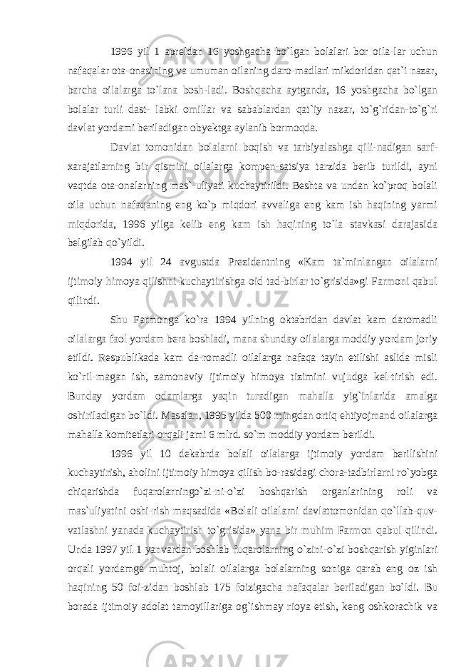 1996 yil 1 apreldan 16 yoshgacha bo`lgan bolalari bor oila-lar uchun nafaqalar ota-onasining va umuman oilaning daro-madlari mikdoridan qat`i nazar, barcha oilalarga to`lana bosh-ladi. Boshqacha aytganda, 16 yoshgacha bo`lgan bolalar turli dast- labki omillar va sabablardan qat`iy nazar, to`g`ridan-to`g`ri davlat yordami beriladigan obyektga aylanib bormoqda. Davlat tomonidan bolalarni boqish va tarbiyalashga qili-nadigan sarf- xarajatlarning bir qismini oilalarga kompen-satsiya tarzida berib turildi, ayni vaqtda ota-onalarning mas`-uliyati kuchaytirildi. Beshta va undan ko`proq bolali oila uchun nafaqaning eng ko`p miqdori avvaliga eng kam ish haqining yarmi miqdorida, 1996 yilga kelib eng kam ish haqining to`la stavkasi darajasida belgilab qo`yildi. 1994 yil 24 avgustda Prezidentning «Kam ta`minlangan oilalarni ijtimoiy himoya qilishni kuchaytirishga oid tad-birlar to`grisida»gi Farmoni qabul qilindi. Shu Farmonga ko`ra 1994 yilning oktabridan davlat kam daromadli oilalarga faol yordam bera boshladi, mana shunday oilalarga moddiy yordam joriy etildi. Respublikada kam da-romadli oilalarga nafaqa tayin etilishi aslida misli ko`ril-magan ish, zamonaviy ijtimoiy himoya tizimini vujudga kel-tirish edi. Bunday yordam odamlarga yaqin turadigan mahalla yig`inlarida amalga oshiriladigan bo`ldi. Masalan, 1995 yilda 500 mingdan ortiq ehtiyojmand oilalarga mahalla komitetlari orqali jami 6 mlrd. so`m moddiy yordam berildi. 1996 yil 10 dekabrda bolali oilalarga ijtimoiy yordam berilishini kuchaytirish, aholini ijtimoiy himoya qilish bo-rasidagi chora-tadbirlarni ro`yobga chiqarishda fuqarolarningo`zi-ni-o`zi boshqarish organlarining roli va mas`uliyatini oshi-rish maqsadida «Bolali oilalarni davlattomonidan qo`llab-quv- vatlashni yanada kuchaytirish to`grisida» yana bir muhim Farmon qabul qilindi. Unda 1997 yil 1 yanvardan boshlab fuqarolarning o`zini-o`zi boshqarish yiginlari orqali yordamga muhtoj, bolali oilalarga bolalarning soniga qarab eng oz ish haqining 50 foi-zidan boshlab 175 foizigacha nafaqalar beriladigan bo`ldi. Bu borada ijtimoiy adolat tamoyillariga og`ishmay rioya etish, keng oshkorachik va 