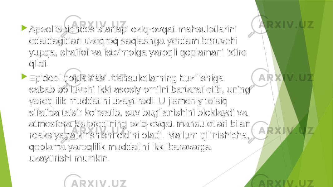  Apeel Sciences startapi oziq-ovqat mahsulotlarini odatdagidan uzoqroq saqlashga yordam beruvchi yupqa, shaffof va iste&#39;molga yaroqli qoplamani ixtiro qildi.   Epideel qoplamasi mahsulotlarning buzilishiga sabab bo‘luvchi ikki asosiy omilni bartaraf etib, uning yaroqlilik muddatini uzaytiradi. U jismoniy to‘siq sifatida ta&#39;sir ko‘rsatib, suv bug‘lanishini bloklaydi va atmosfera kislorodining oziq-ovqat mahsulotlari bilan reaksiyaga kirishishi oldini oladi. Ma&#39;lum qilinishicha, qoplama yaroqlilik muddatini ikki baravarga uzaytirishi mumkin.  