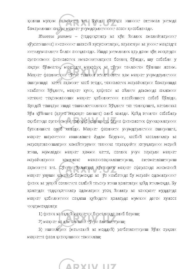 қилиш муҳим аҳамиятга эга. Бунда айниқса ишнинг оптимал ритмда бажарилиши юқори меҳнат унумдорлигининг асоси ҳисобланади. Ишлаш ритми – (тадқиқотлар ва кўп йиллик амалиётларнинг кўрсатишича) инсоннинг шахсий хусусиятлари, характери ва унинг мақсадга интилувчанлиги билан аниқланади. Ишда ритмлилик ҳар доим кўп жиҳатдан организмни физиологик имкониятиларига боғлиқ бўлади, шу сабабли у юқори бўлмаган, мақсадга мувофиқ ва тўғри танланган бўлиши лозим. Меҳнат фаолиятини тўғри ташкил этилганлиги ҳам меҳнат унумдорлигини оширишда катта аҳамият касб этади, технологик жараёнларни бажаришда навбатни йўқлиги, меҳнат куни, ҳафтаси ва ойлиги давомида юкламни нотекис тақсимланиши меҳнат қобилиятини пасайишига сабаб бўлади. Бундай ташқари ишда ташкилотчиликни йўқлиги тез толиқишга, хатоликка йўл қўйишга (ҳатто жароҳат олишга) олиб келади. Қайд этилган сабаблар оқибатида организмни толиқиб қолишига, барча физиологик функцияларини бузилишига олиб келади. Меҳнат фаолияти унумдорлигини оширишга, меҳнат шароитини яхшилашга ёрдам берувчи, касбий касалликлар ва жароҳатланишларни камайтирувчи техника тараққиёти ютуқларини жорий этиш, жумладан меҳнат ҳажми катта, соғлик учун зарарли меҳнат жараёнларини комплекс механизациялаштириш, автоматлаштириш аҳамиятга эга. Сўнгги йилларда кўпчилик меҳнат сферасида жисмоний меҳнат улуши камайиб бормоқда ва ўз навбатида бу жараён одамларнинг физик ва руҳий соғлигига салбий таъсир этиш ҳолатлари қайд этилмоқда. Бу ҳолатдан тадқиқотчилар одамларни узоқ йиллар ва конкрент муддатда меҳнат қобилиятини сақлаш қуйидаги ҳолларда мумкин деган хулоса чиқармокдалар: 1) физик ва ақлий меҳнатни биргаликда олиб бориш; 2) меҳнат ва дам олишни тўғри алмаштириш; 3) ишчиларни (маънавий ва моддий) рағбатлантириш йўли орқали меҳнатга фаол қизиқишини таминлаш; 