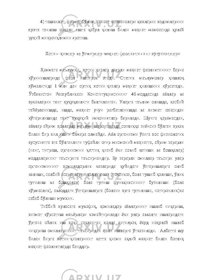 4) ташкилот, фирма, бўлим, саноат корхоналари цехларии ходимларини пухта танлаш орқали ишга қабул қилиш билан меҳнат жамоасида қулай руҳий микроиқлимни яратиш. Хотин - қизлар ва ўсмирлар меҳнат фаолиятининг хусусиятлари Ҳаммага маълумки, х отин-қизлар деярли меҳнат фаолиятининг барча кўринишларида фаол иштирок этади. Статик маълумолар қишлоқ хўжалигида 1 млн дан ортиқ хотин-қизлар меҳнат қилишини кўрсатади. Ўзбекистон Республикаси Конституциясининг 46-моддасида аёллар ва эркакларни тенг ҳуқуқлилиги белгиланган. Уларга таълим олишда, касбий тайёрланишда, ишда, меҳнат учун рағбатланишда ва хизмат юзасидан кўтарилишида тенг ҳуқуқий имкониятлар берилади. Шунга қарамасдан, аёллар айрим ҳолларда маълум шароитларда соғлиққа зиёнсиз бўлган эркак билан бир хил ишни бажара олмайди. Аёл организми ўзига хос физиологик хусусиятга эга бўлганлиги туфайли оғир жисмоний меҳнатга, айрим зарарли (чанг, титраш, организмни қаттиқ қизиб ёки совиб кетиши ва бошқалар) моддаларнинг таъсирига таъсирчандир. Бу зарарли омиллар таъсири улар организмининг ҳомиладорлик кезларида қуйидаги ўзгаришларга олиб келиши, салбий асоратларни қолдириши (токсикоз, бола тушиб қолиши, ўлик туғилиш ва бошқалар) бола туғиш функциясининг бузилиши (бола кўрмаслик), авлоддаги ўзгаришларга (болани эрта туғилиши, ногиронлик)ка сабаб бўлиши мумкин. Тиббий хулосага мувофиқ, ҳомиладор аёлларнинг ишлаб чиқариш, хизмат кўрсатиш меъёрлари камайтирилади ёки улар аввалги ишларидаги ўртача ойлик иш ҳақи сақланган ҳолда енгилроқ ёхуд ноқулай ишлаб чиқариш омилларининг таъсиридан ҳоли ишларга ўтказилади. Албатта шу билан бирга хотин-қизларнинг катта қисми ақлий меҳнат билан боғлиқ меҳнат фаолиятларда банддир. 