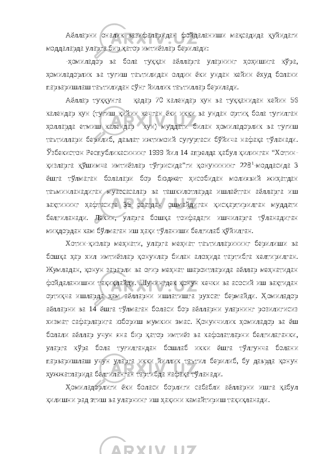 Аёлларни оналик вазифаларидан фойдаланиши мақсадида қуйидаги моддаларда уларга бир қатор имтиёзлар берилади: -ҳомиладор ва бола туққан аёлларга уларнинг ҳоҳишига кўра, ҳомиладорлик ва туғиш таътилидан олдин ёки ундан кейин ёхуд болани парваришлаш таътилидан сўнг йиллик таътиллар берилади. Аёллар туққунга қадар 70 календар кун ва туққанидан кейин 56 календар кун (туғиш қийин кечган ёки икки ва ундан ортиқ бола туғилган ҳолларда етмиш календар кун) муддати билан ҳомиладорлик ва туғиш таътиллари берилиб, давлат ижтимоий суғуртаси бўйича нафақа тўланади. Ўзбекистон Республикасининг 1999 йил 14 апрелда қабул қилинган “Хотин- қизларга қўшимча имтиёзлар тўғрисида”ги қонунининг 228 1 -моддасида 3 ёшга тўлмаган болалари бор бюджет ҳисобидан молиявий жиҳатдан таъминланадиган муассасалар ва ташкилотларда ишлаётган аёлларга иш вақтининг ҳафтасига 35 соатдан ошмайдиган қисқартирилган муддати белгиланади. Лекин, уларга бошқа тоифадаги ишчиларга тўланадиган миқдордан кам бўлмаган иш ҳақи тўланиши белгилаб қўйилган. Хотин-қизлар меҳнати, уларга меҳнат таътилларининг берилиши ва бошқа ҳар хил имтиёзлар қонунлар билан алоҳида тартибга келтирилган. Жумладан, қонун зарарли ва оғир меҳнат шароитларида аёллар меҳнатидан фойдаланишни тақиқлайди. Шунингдек қонун кечки ва асосий иш вақтидан ортиқча ишларда ҳам аёлларни ишлатишга рухсат бермайди. Ҳомиладор аёлларни ва 14 ёшга тўлмаган боласи бор аёлларни уларнинг розилигисиз хизмат сафарларига юбориш мумкин эмас. Қонунчилик ҳомиладор ва ёш болали аёллар учун яна бир қатор имтиёз ва кафолатларни белгилаганки, уларга кўра бола туғилгандан бошлаб икки ёшга тўлгунча болани парваришлаш учун уларга икки йиллик таътил берилиб, бу даврда қонун ҳужжатларида белгиланган тартибда нафақа тўланади. Ҳомиладорлиги ёки боласи борлиги сабабли аёлларни ишга қабул қилишни рад этиш ва уларнинг иш ҳақини камайтириш тақиқланади. 