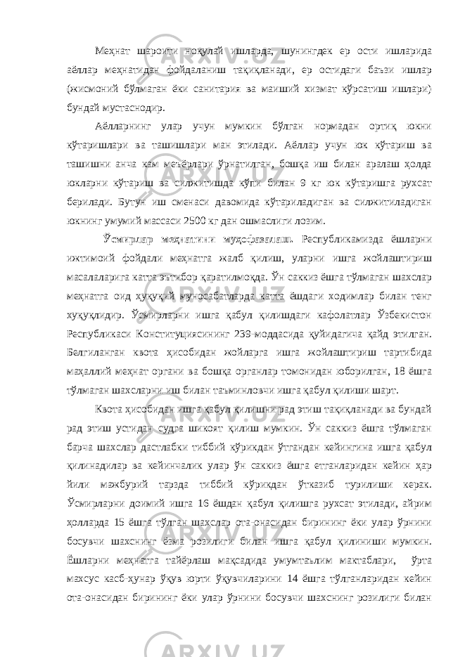 Меҳнат шароити ноқулай ишларда, шунингдек ер ости ишларида аёллар меҳнатидан фойдаланиш тақиқланади, ер остидаги баъзи ишлар (жисмоний бўлмаган ёки санитария ва маиший хизмат кўрсатиш ишлари) бундай мустаснодир. Аёлларнинг улар учун мумкин бўлган нормадан ортиқ юкни кўтаришлари ва ташишлари ман этилади. Аёллар учун юк кўтариш ва ташишни анча кам меъёрлари ўрнатилган, бошқа иш билан аралаш ҳолда юкларни кўтариш ва силжитишда кўпи билан 9 кг юк кўтаришга рухсат берилади. Бутун иш сменаси давомида кўтариладиган ва силжитиладиган юкнинг умумий массаси 2500 кг дан ошмаслиги лозим. Ўсмирлар меҳнатини муҳофазалаш. Республикамизда ёшларни ижтимоий фойдали меҳнатга жалб қилиш, уларни ишга жойлаштириш масалаларига катта эътибор қаратилмоқда. Ўн саккиз ёшга тўлмаган шахслар меҳнатга оид ҳуқуқий муносабатларда катта ёшдаги ходимлар билан тенг хуқуқлидир. Ўсмирларни ишга қабул қилишдаги кафолатлар Ўзбекистон Республикаси Конституциясининг 239-моддасида қуйидагича қайд этилган. Белгиланган квота ҳисобидан жойларга ишга жойлаштириш тартибида маҳаллий меҳнат органи ва бошқа органлар томонидан юборилган, 18 ёшга тўлмаган шахсларни иш билан таъминловчи ишга қабул қилиши шарт. Квота ҳисобидан ишга қабул қилишни рад этиш тақиқланади ва бундай рад этиш устидан судга шикоят қилиш мумкин. Ўн саккиз ёшга тўлмаган барча шахслар дастлабки тиббий кўрикдан ўтгандан кейингина ишга қабул қилинадилар ва кейинчалик улар ўн саккиз ёшга етганларидан кейин ҳар йили мажбурий тарзда тиббий кўрикдан ўтказиб турилиши керак. Ўсмирларни доимий ишга 16 ёшдан қабул қилишга рухсат этилади, айрим ҳолларда 15 ёшга тўлган шахслар ота-онасидан бирининг ёки улар ўрнини босувчи шахснинг ёзма розилиги билан ишга қабул қилиниши мумкин. Ёшларни меҳнатга тайёрлаш мақсадида умумтаълим мактаблари, ўрта махсус касб-ҳунар ўқув юрти ўқувчиларини 14 ёшга тўлганларидан кейин ота-онасидан бирининг ёки улар ўрнини босувчи шахснинг розилиги билан 